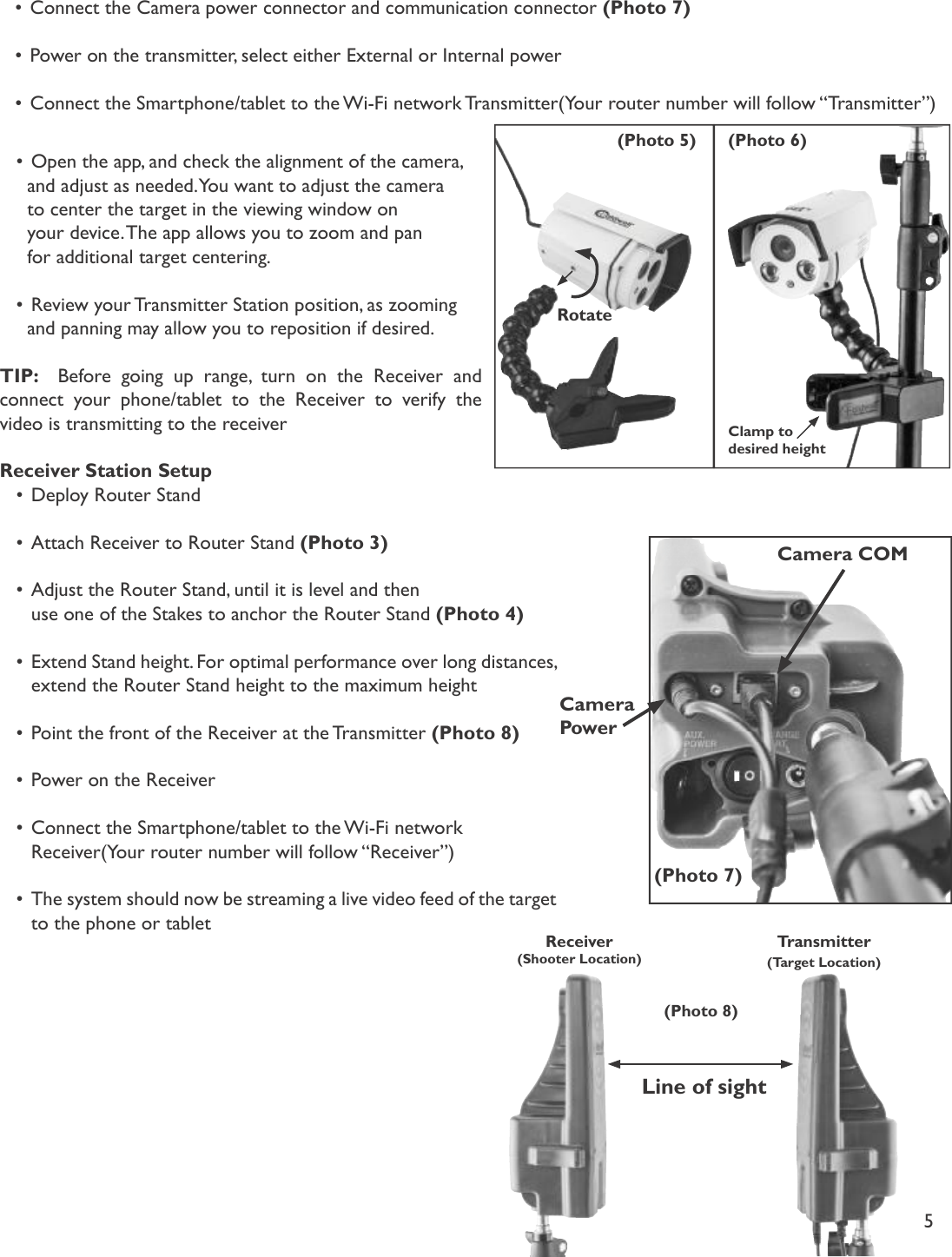5Transmitter (Target Location)Receiver (Shooter Location)•Connect the Camera power connector and communication connector (Photo 7)•Power on the transmitter, select either External or Internal power •Connect the Smartphone/tablet to the Wi-Fi network Transmitter(Your router number will follow “Transmitter”)Rotate(Photo 5) (Photo 6)Clamp to desired height(Photo 7)CameraPowerCamera COM(Photo 8)Line of sight•Open the app, and check the alignment of the camera,   and adjust as needed. You want to adjust the camera   to center the target in the viewing window on   your device. The app allows you to zoom and pan   for additional target centering. •Review your Transmitter Station position, as zooming   and panning may allow you to reposition if desired. TIP:   Before going up range, turn on the Receiver and connect your phone/tablet to the Receiver to verify the video is transmitting to the receiverReceiver Station Setup•Deploy Router Stand•Attach Receiver to Router Stand (Photo 3)•Adjust the Router Stand, until it is level and then   use one of the Stakes to anchor the Router Stand (Photo 4)•Extend Stand height. For optimal performance over long distances,   extend the Router Stand height to the maximum height•Point the front of the Receiver at the Transmitter (Photo 8)•Power on the Receiver•Connect the Smartphone/tablet to the Wi-Fi network   Receiver(Your router number will follow “Receiver”)•The system should now be streaming a live video feed of the target   to the phone or tablet