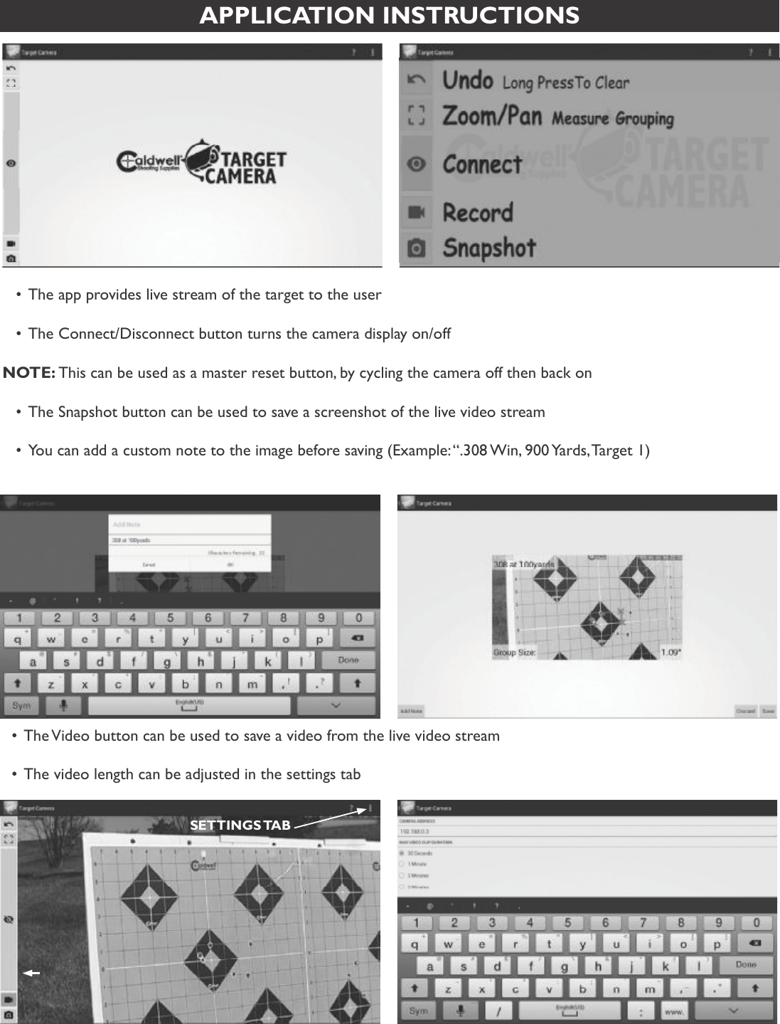 6APPLICATION INSTRUCTIONS•The app provides live stream of the target to the user•The Connect/Disconnect button turns the camera display on/off NOTE: This can be used as a master reset button, by cycling the camera off then back on•The Snapshot button can be used to save a screenshot of the live video stream•You can add a custom note to the image before saving (Example: “.308 Win, 900 Yards, Target 1)•The Video button can be used to save a video from the live video stream•The video length can be adjusted in the settings tabSETTINGS TAB