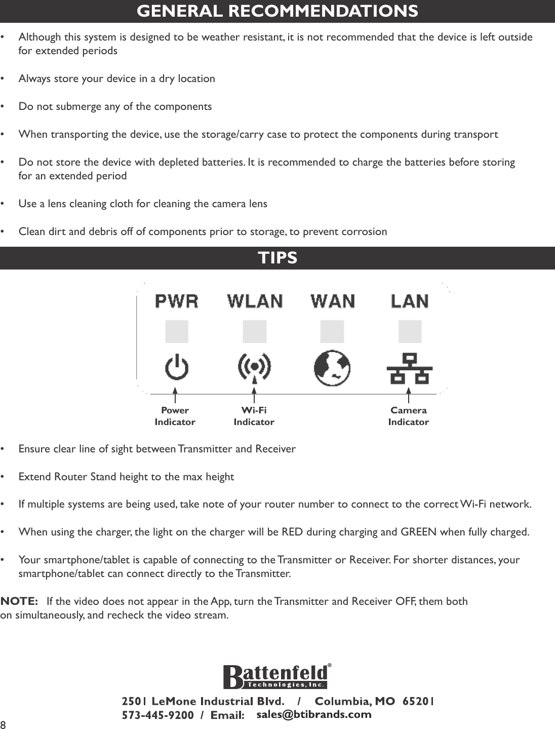 8GENERAL RECOMMENDATIONS•Although this system is designed to be weather resistant, it is not recommended that the device is left outside for extended periods•Always store your device in a dry location•Do not submerge any of the components•When transporting the device, use the storage/carry case to protect the components during transport•Do not store the device with depleted batteries. It is recommended to charge the batteries before storing    for an extended period•Use a lens cleaning cloth for cleaning the camera lens•Clean dirt and debris off of components prior to storage, to prevent corrosionTIPSPower IndicatorWi-FiIndicatorCameraIndicator•Ensure clear line of sight between Transmitter and Receiver•Extend Router Stand height to the max height•If multiple systems are being used, take note of your router number to connect to the correct Wi-Fi network.•When using the charger, the light on the charger will be RED during charging and GREEN when fully charged.•Your smartphone/tablet is capable of connecting to the Transmitter or Receiver. For shorter distances, your smartphone/tablet can connect directly to the Transmitter.NOTE:   If the video does not appear in the App, turn the Transmitter and Receiver OFF, them both on simultaneously, and recheck the video stream.