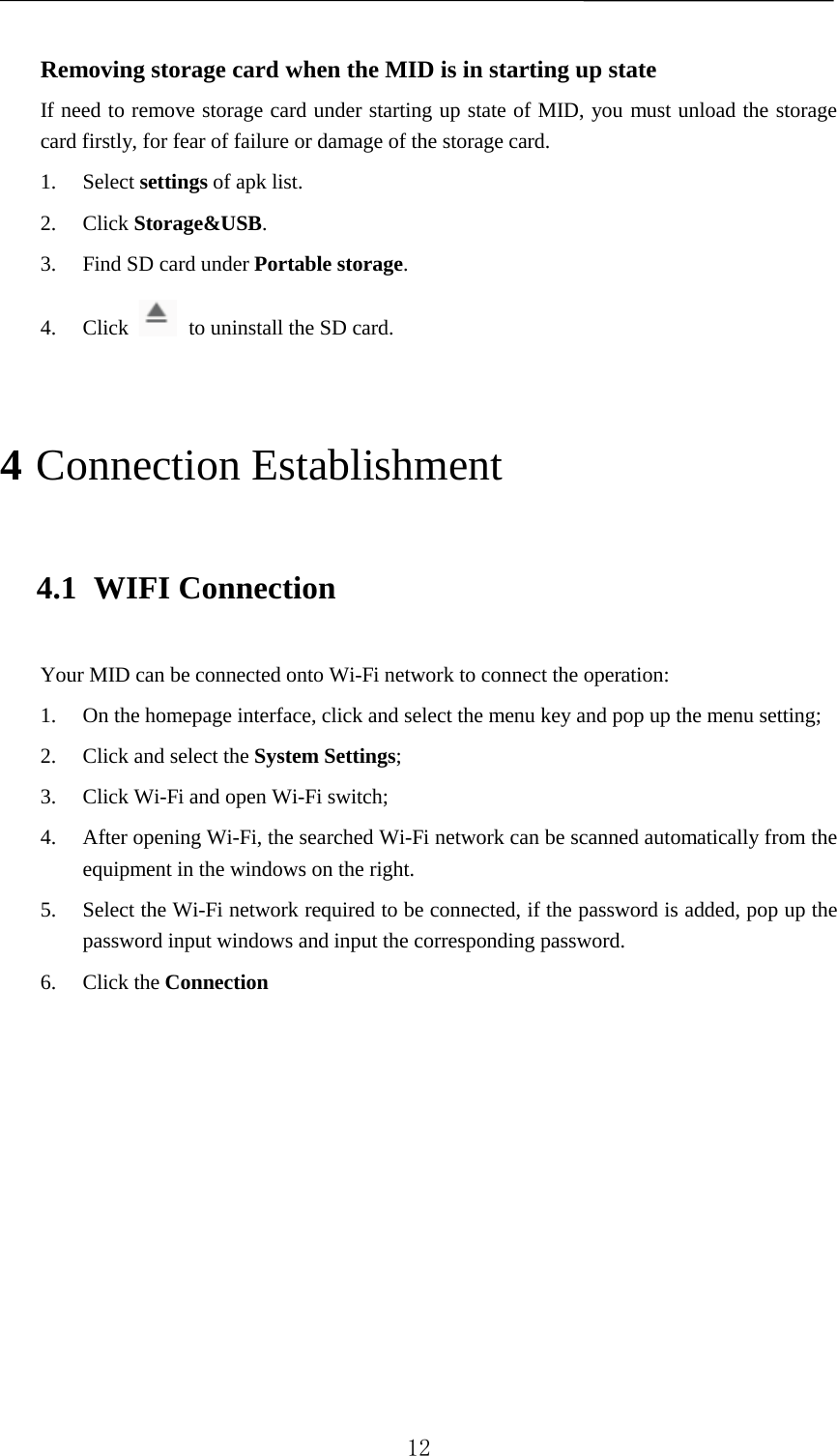   Removing storage card when the MID is in starting up state If need to remove storage card under starting up state of MID, you must unload the storage card firstly, for fear of failure or damage of the storage card. 1. Select settings of apk list. 2. Click Storage&amp;USB. 3. Find SD card under Portable storage. 4. Click  to uninstall the SD card. 4 Connection Establishment 4.1 WIFI Connection Your MID can be connected onto Wi-Fi network to connect the operation:   1. On the homepage interface, click and select the menu key and pop up the menu setting;   2. Click and select the System Settings;   3. Click Wi-Fi and open Wi-Fi switch;   4. After opening Wi-Fi, the searched Wi-Fi network can be scanned automatically from the equipment in the windows on the right.   5. Select the Wi-Fi network required to be connected, if the password is added, pop up the password input windows and input the corresponding password. 6. Click the Connection            12 