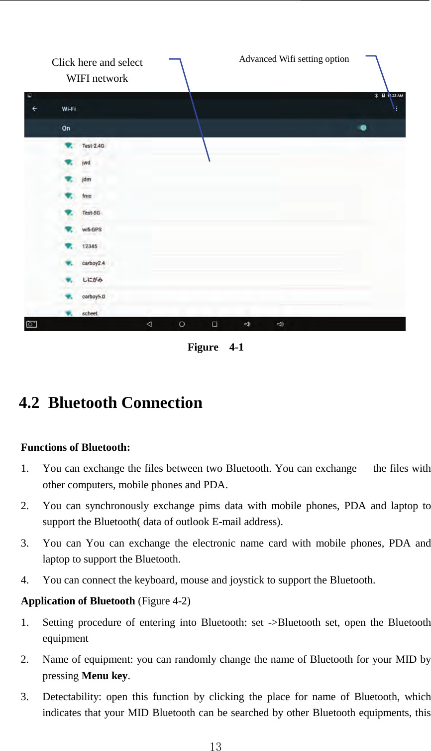        Figure  4-1 4.2 Bluetooth Connection Functions of Bluetooth: 1. You can exchange the files between two Bluetooth. You can exchange      the files with other computers, mobile phones and PDA.   2. You can synchronously exchange pims data with mobile phones, PDA and laptop to support the Bluetooth( data of outlook E-mail address). 3. You can You can exchange the electronic name card with mobile phones, PDA  and laptop to support the Bluetooth. 4. You can connect the keyboard, mouse and joystick to support the Bluetooth. Application of Bluetooth (Figure 4-2) 1. Setting procedure of entering into Bluetooth: set -&gt;Bluetooth set, open the Bluetooth equipment   2. Name of equipment: you can randomly change the name of Bluetooth for your MID by pressing Menu key.   3. Detectability: open this function by clicking the place for name of Bluetooth, which indicates that your MID Bluetooth can be searched by other Bluetooth equipments, this Advanced Wifi setting option Click here and select WIFI network  13 