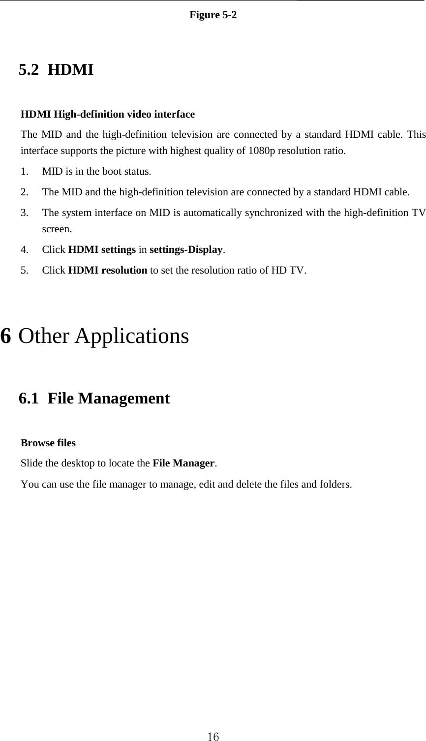   Figure 5-2 5.2 HDMI HDMI High-definition video interface The MID and the high-definition television are connected by a standard HDMI cable. This interface supports the picture with highest quality of 1080p resolution ratio. 1. MID is in the boot status. 2. The MID and the high-definition television are connected by a standard HDMI cable. 3. The system interface on MID is automatically synchronized with the high-definition TV screen. 4. Click HDMI settings in settings-Display. 5. Click HDMI resolution to set the resolution ratio of HD TV. 6 Other Applications 6.1 File Management Browse files Slide the desktop to locate the File Manager. You can use the file manager to manage, edit and delete the files and folders.  16 