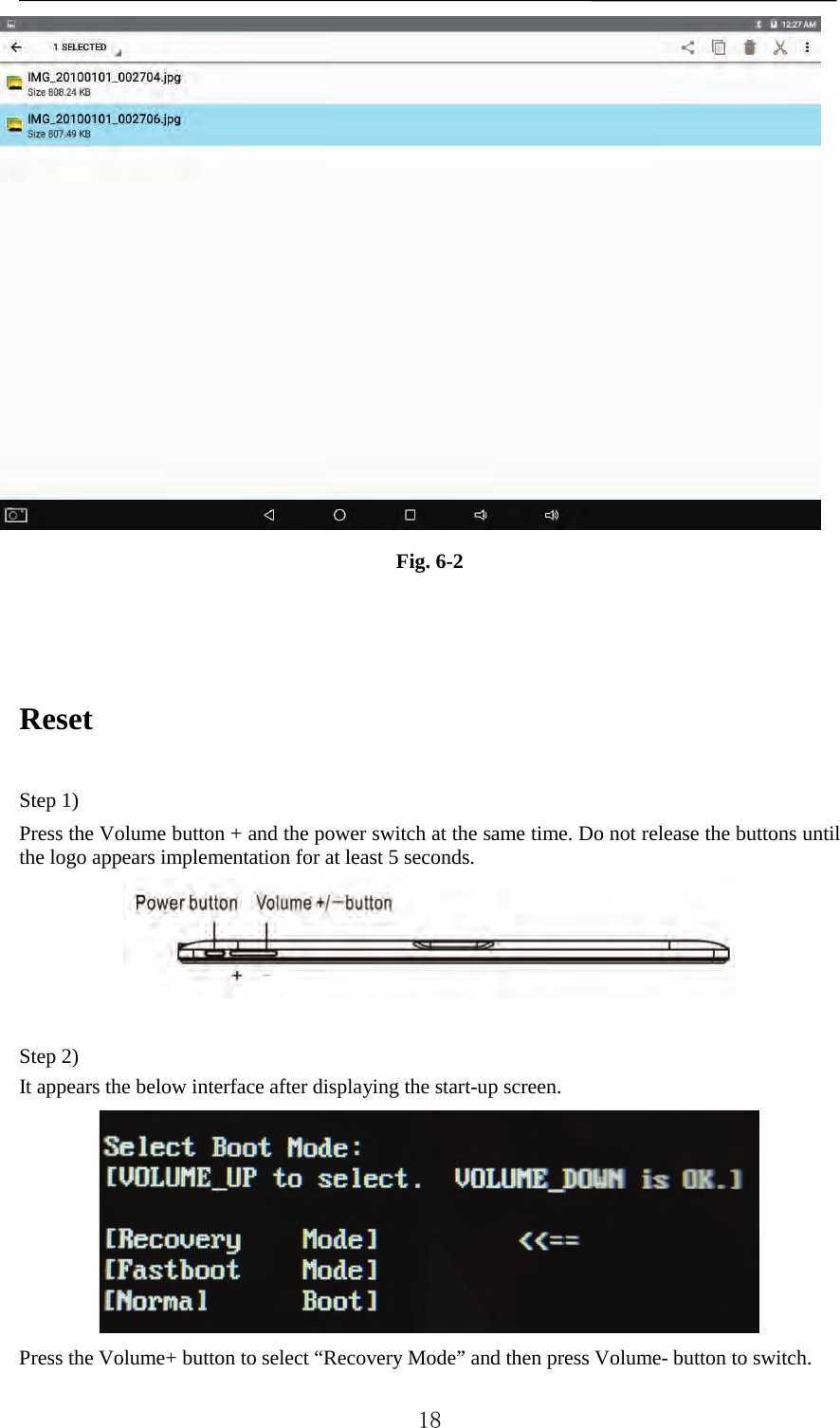    Fig. 6-2    Reset    Step 1)   Press the Volume button + and the power switch at the same time. Do not release the buttons until the logo appears implementation for at least 5 seconds.   Step 2) It appears the below interface after displaying the start-up screen.    Press the Volume+ button to select “Recovery Mode” and then press Volume- button to switch.    18 