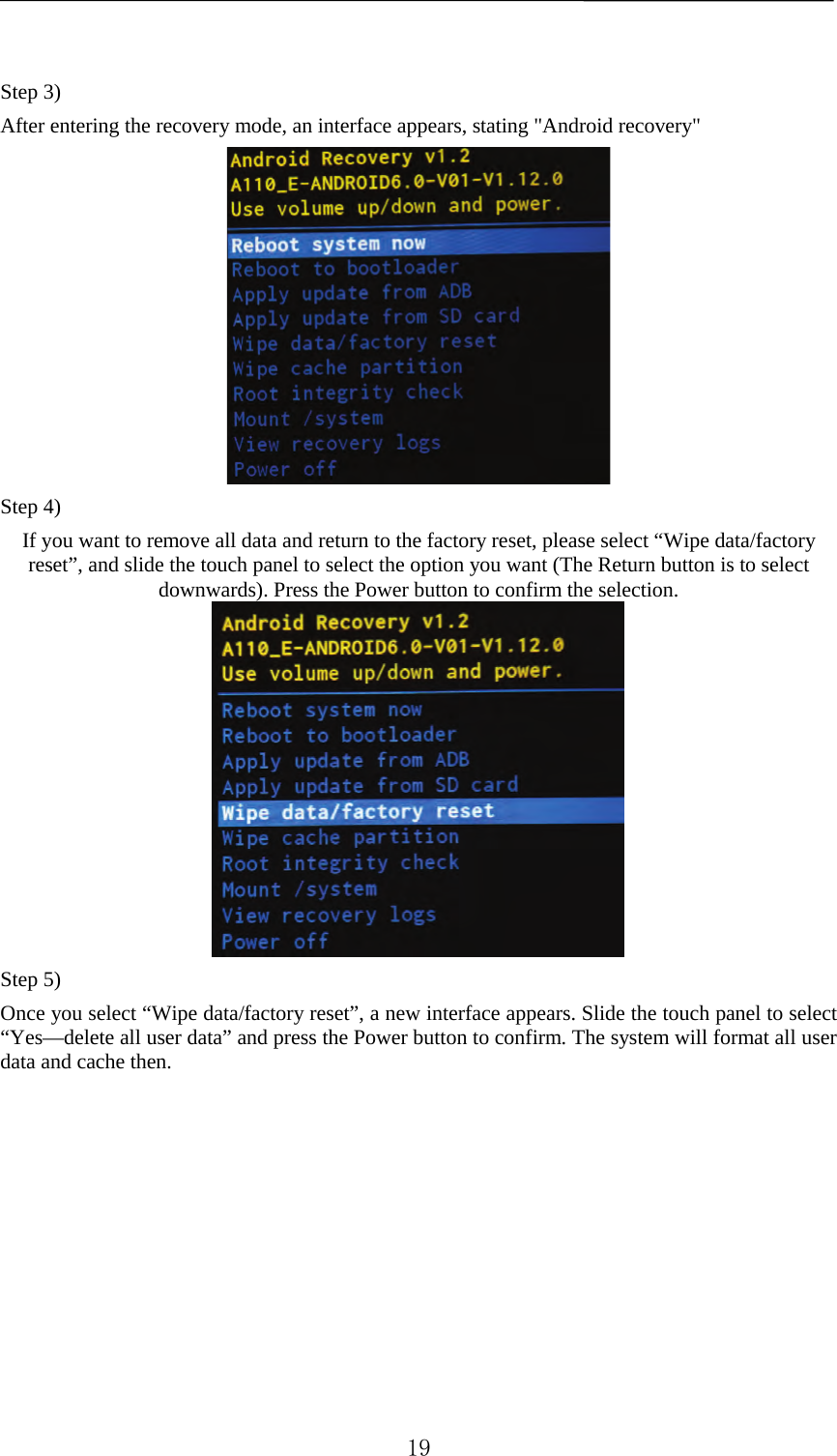     Step 3)   After entering the recovery mode, an interface appears, stating &quot;Android recovery&quot;  Step 4)   If you want to remove all data and return to the factory reset, please select “Wipe data/factory reset”, and slide the touch panel to select the option you want (The Return button is to select downwards). Press the Power button to confirm the selection.  Step 5) Once you select “Wipe data/factory reset”, a new interface appears. Slide the touch panel to select “Yes—delete all user data” and press the Power button to confirm. The system will format all user data and cache then.  19 