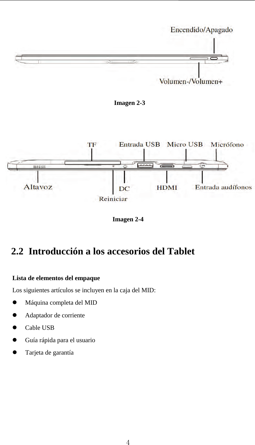         Imagen 2-3        Imagen 2-4 2.2 Introducción a los accesorios del Tablet Lista de elementos del empaque   Los siguientes artículos se incluyen en la caja del MID:  Máquina completa del MID  Adaptador de corriente    Cable USB  Guía rápida para el usuario  Tarjeta de garantía        4 