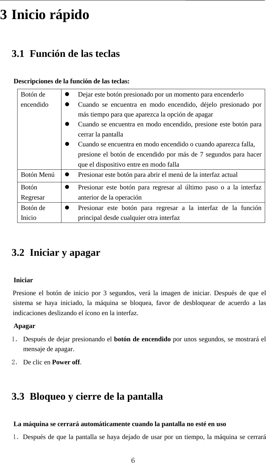   3 Inicio rápido 3.1 Función de las teclas Descripciones de la función de las teclas: Botón de encendido  Dejar este botón presionado por un momento para encenderlo  Cuando se encuentra en modo encendido, déjelo presionado por más tiempo para que aparezca la opción de apagar  Cuando se encuentra en modo encendido, presione este botón para cerrar la pantalla  Cuando se encuentra en modo encendido o cuando aparezca falla, presione el botón de encendido por más de 7 segundos para hacer que el dispositivo entre en modo falla Botón Menú   Presionar este botón para abrir el menú de la interfaz actual   Botón Regresar  Presionar este botón para regresar al último paso o a la interfaz anterior de la operación Botón de Inicio  Presionar este botón para regresar a la interfaz de la función principal desde cualquier otra interfaz 3.2 Iniciar y apagar   Iniciar   Presione el botón de inicio por 3 segundos, verá la imagen de iniciar. Después de que el sistema se haya iniciado, la máquina se bloquea, favor de desbloquear de acuerdo a las indicaciones deslizando el ícono en la interfaz. Apagar   1． Después de dejar presionando el botón de encendido por unos segundos, se mostrará el mensaje de apagar. 2． De clic en Power off. 3.3 Bloqueo y cierre de la pantalla La máquina se cerrará automáticamente cuando la pantalla no esté en uso 1．Después de que la pantalla se haya dejado de usar por un tiempo, la máquina se cerrará  6 