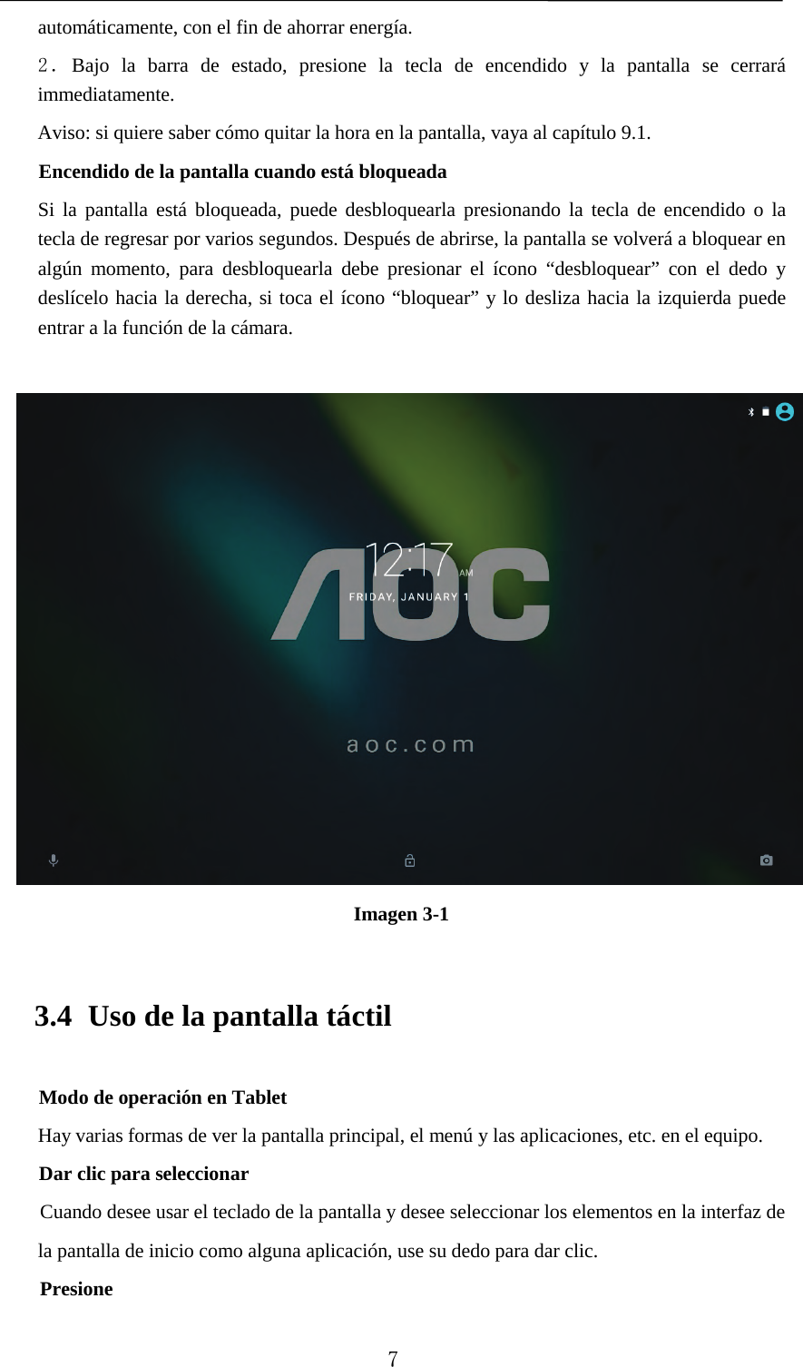   automáticamente, con el fin de ahorrar energía. 2．Bajo la barra de estado, presione la tecla de encendido y la pantalla se cerrará immediatamente. Aviso: si quiere saber cómo quitar la hora en la pantalla, vaya al capítulo 9.1.   Encendido de la pantalla cuando está bloqueada  Si la pantalla está bloqueada, puede desbloquearla presionando la tecla de encendido o la tecla de regresar por varios segundos. Después de abrirse, la pantalla se volverá a bloquear en algún momento, para desbloquearla debe presionar el ícono “desbloquear” con el dedo y deslícelo hacia la derecha, si toca el ícono “bloquear” y lo desliza hacia la izquierda puede entrar a la función de la cámara.   Imagen 3-1 3.4 Uso de la pantalla táctil Modo de operación en Tablet Hay varias formas de ver la pantalla principal, el menú y las aplicaciones, etc. en el equipo.   Dar clic para seleccionar Cuando desee usar el teclado de la pantalla y desee seleccionar los elementos en la interfaz de la pantalla de inicio como alguna aplicación, use su dedo para dar clic. Presione  7 