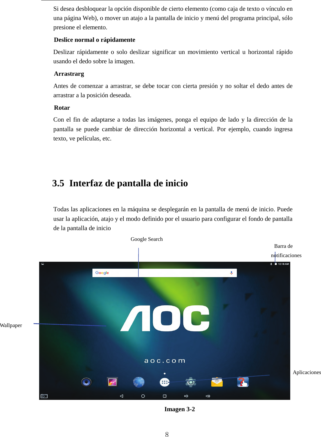   Si desea desbloquear la opción disponible de cierto elemento (como caja de texto o vínculo en una página Web), o mover un atajo a la pantalla de inicio y menú del programa principal, sólo presione el elemento. Deslice normal o rápidamente Deslizar rápidamente o solo deslizar significar un movimiento vertical u horizontal rápido usando el dedo sobre la imagen. Arrastrarg Antes de comenzar a arrastrar, se debe tocar con cierta presión y no soltar el dedo antes de arrastrar a la posición deseada. Rotar Con el fin de adaptarse a todas las imágenes, ponga el equipo de lado y la dirección de la pantalla se puede cambiar de dirección horizontal a vertical. Por ejemplo, cuando ingresa texto, ve películas, etc.  3.5 Interfaz de pantalla de inicio Todas las aplicaciones en la máquina se desplegarán en la pantalla de menú de inicio. Puede usar la aplicación, atajo y el modo definido por el usuario para configurar el fondo de pantalla de la pantalla de inicio    Imagen 3-2 Barra de notificaciones Wallpaper Google Search Aplicaciones   8 