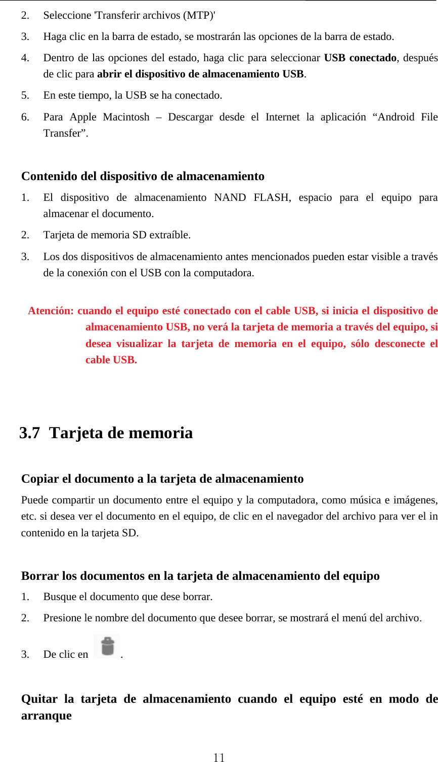   2. Seleccione &apos;Transferir archivos (MTP)&apos; 3. Haga clic en la barra de estado, se mostrarán las opciones de la barra de estado. 4. Dentro de las opciones del estado, haga clic para seleccionar USB conectado, después de clic para abrir el dispositivo de almacenamiento USB. 5. En este tiempo, la USB se ha conectado. 6. Para Apple Macintosh –  Descargar  desde el Internet la aplicación “Android File Transfer”.  Contenido del dispositivo de almacenamiento 1. El dispositivo de almacenamiento NAND FLASH, espacio para el equipo para almacenar el documento. 2. Tarjeta de memoria SD extraíble. 3. Los dos dispositivos de almacenamiento antes mencionados pueden estar visible a través de la conexión con el USB con la computadora.  Atención: cuando el equipo esté conectado con el cable USB, si inicia el dispositivo de almacenamiento USB, no verá la tarjeta de memoria a través del equipo, si desea visualizar la tarjeta de memoria en el equipo, sólo desconecte el cable USB.  3.7 Tarjeta de memoria Copiar el documento a la tarjeta de almacenamiento Puede compartir un documento entre el equipo y la computadora, como música e imágenes, etc. si desea ver el documento en el equipo, de clic en el navegador del archivo para ver el in contenido en la tarjeta SD.  Borrar los documentos en la tarjeta de almacenamiento del equipo 1. Busque el documento que dese borrar. 2. Presione le nombre del documento que desee borrar, se mostrará el menú del archivo. 3. De clic en  .  Quitar la tarjeta de almacenamiento cuando el equipo esté en modo de arranque  11 