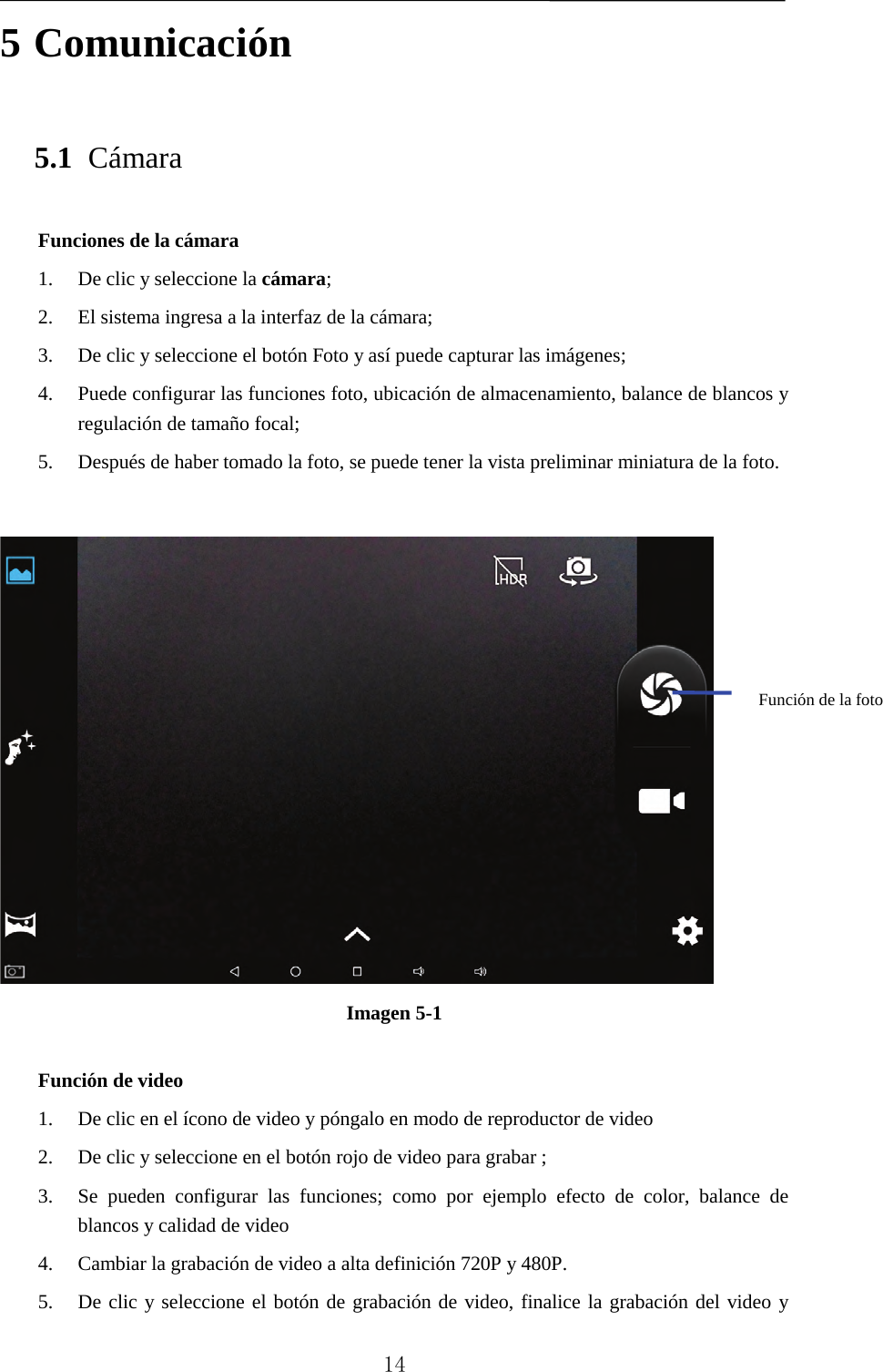   5 Comunicación 5.1 Cámara Funciones de la cámara   1. De clic y seleccione la cámara;   2. El sistema ingresa a la interfaz de la cámara;   3. De clic y seleccione el botón Foto y así puede capturar las imágenes;   4. Puede configurar las funciones foto, ubicación de almacenamiento, balance de blancos y regulación de tamaño focal;   5. Después de haber tomado la foto, se puede tener la vista preliminar miniatura de la foto.     Imagen 5-1  Función de video 1. De clic en el ícono de video y póngalo en modo de reproductor de video   2. De clic y seleccione en el botón rojo de video para grabar ;   3. Se pueden configurar las funciones; como por ejemplo efecto de color, balance de blancos y calidad de video   4. Cambiar la grabación de video a alta definición 720P y 480P. 5. De clic y seleccione el botón de grabación de video, finalice la grabación del video y Función de la foto     14 