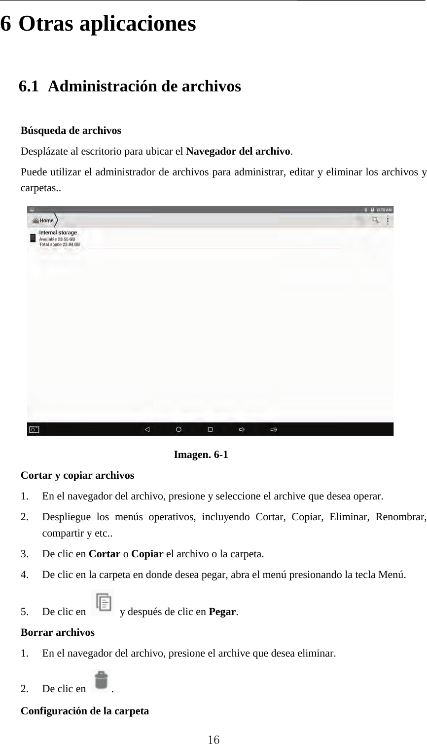   6 Otras aplicaciones 6.1 Administración de archivos Búsqueda de archivos Desplázate al escritorio para ubicar el Navegador del archivo. Puede utilizar el administrador de archivos para administrar, editar y eliminar los archivos y carpetas..  Imagen. 6-1 Cortar y copiar archivos 1. En el navegador del archivo, presione y seleccione el archive que desea operar. 2. Despliegue los menús operativos, incluyendo Cortar, Copiar, Eliminar, Renombrar, compartir y etc..   3. De clic en Cortar o Copiar el archivo o la carpeta.   4. De clic en la carpeta en donde desea pegar, abra el menú presionando la tecla Menú. 5. De clic en    y después de clic en Pegar.   Borrar archivos 1. En el navegador del archivo, presione el archive que desea eliminar. 2. De clic en  .   Configuración de la carpeta  16 