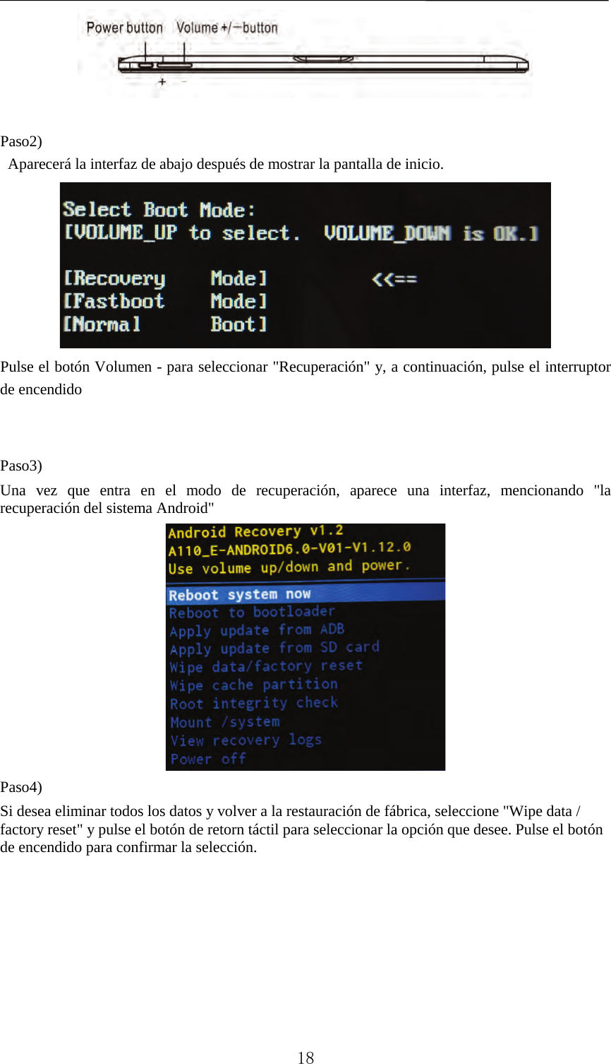     Paso2)  Aparecerá la interfaz de abajo después de mostrar la pantalla de inicio.    Pulse el botón Volumen - para seleccionar &quot;Recuperación&quot; y, a continuación, pulse el interruptor de encendido     Paso3)   Una vez que entra en el modo de recuperación, aparece una interfaz, mencionando &quot;la recuperación del sistema Android&quot;  Paso4)   Si desea eliminar todos los datos y volver a la restauración de fábrica, seleccione &quot;Wipe data / factory reset&quot; y pulse el botón de retorn táctil para seleccionar la opción que desee. Pulse el botón de encendido para confirmar la selección.  18 