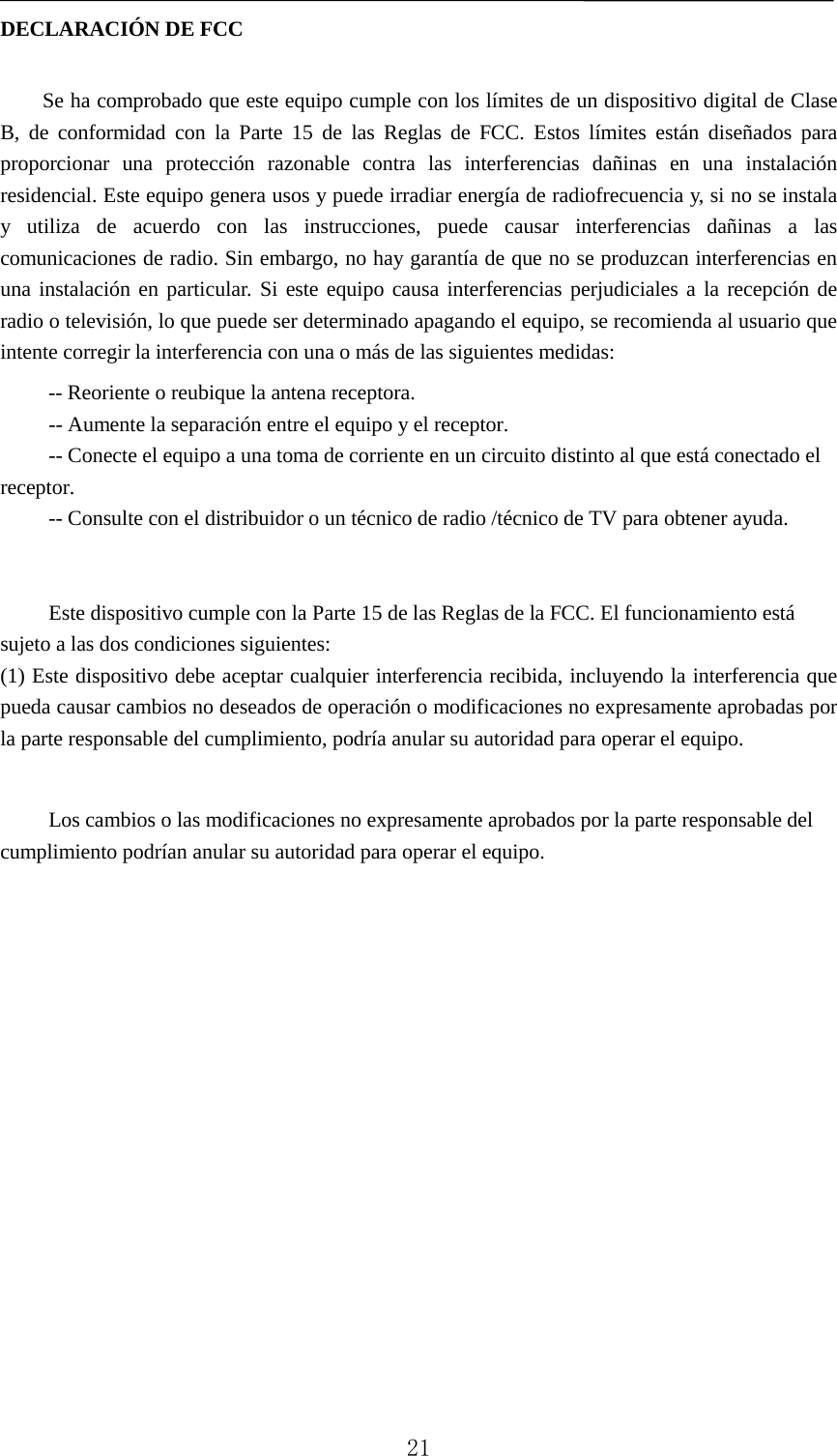   DECLARACIÓN DE FCC  Se ha comprobado que este equipo cumple con los límites de un dispositivo digital de Clase B, de conformidad con la Parte 15 de las Reglas de FCC. Estos límites están diseñados para proporcionar una protección razonable contra las interferencias dañinas en una instalación residencial. Este equipo genera usos y puede irradiar energía de radiofrecuencia y, si no se instala y utiliza de acuerdo con las instrucciones, puede causar interferencias dañinas a las comunicaciones de radio. Sin embargo, no hay garantía de que no se produzcan interferencias en una instalación en particular. Si este equipo causa interferencias perjudiciales a la recepción de radio o televisión, lo que puede ser determinado apagando el equipo, se recomienda al usuario que intente corregir la interferencia con una o más de las siguientes medidas: -- Reoriente o reubique la antena receptora.    -- Aumente la separación entre el equipo y el receptor. -- Conecte el equipo a una toma de corriente en un circuito distinto al que está conectado el receptor. -- Consulte con el distribuidor o un técnico de radio /técnico de TV para obtener ayuda.   Este dispositivo cumple con la Parte 15 de las Reglas de la FCC. El funcionamiento está sujeto a las dos condiciones siguientes: (1) Este dispositivo debe aceptar cualquier interferencia recibida, incluyendo la interferencia que pueda causar cambios no deseados de operación o modificaciones no expresamente aprobadas por la parte responsable del cumplimiento, podría anular su autoridad para operar el equipo.  Los cambios o las modificaciones no expresamente aprobados por la parte responsable del cumplimiento podrían anular su autoridad para operar el equipo.   21 