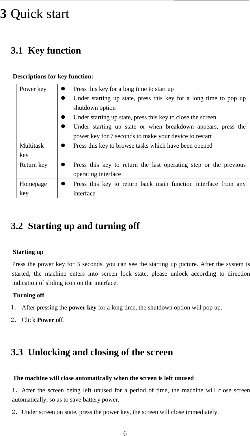   3 Quick start 3.1 Key function Descriptions for key function: Power key  Press this key for a long time to start up  Under starting up state, press this key for a long time to pop up shutdown option  Under starting up state, press this key to close the screen  Under starting up state or when breakdown appears, press the power key for 7 seconds to make your device to restart Multitask key  Press this key to browse tasks which have been opened   Return key   Press this key to return the last operating step or the previous operating interface Homepage key  Press this key to return back main function interface from any interface 3.2 Starting up and turning off Starting up Press the power key for 3 seconds, you can see the starting up picture. After the system is started, the machine enters into screen lock state, please unlock according to direction indication of sliding icon on the interface. Turning off 1． After pressing the power key for a long time, the shutdown option will pop up. 2． Click Power off. 3.3 Unlocking and closing of the screen The machine will close automatically when the screen is left unused 1．After the screen being left unused for a period of time, the machine will close screen automatically, so as to save battery power. 2．Under screen on state, press the power key, the screen will close immediately.  6 