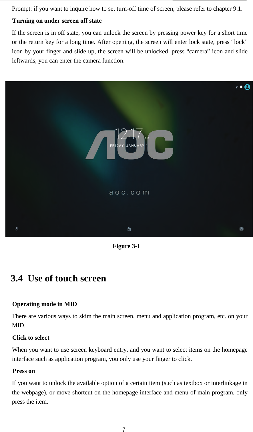   Prompt: if you want to inquire how to set turn-off time of screen, please refer to chapter 9.1.   Turning on under screen off state If the screen is in off state, you can unlock the screen by pressing power key for a short time or the return key for a long time. After opening, the screen will enter lock state, press “lock” icon by your finger and slide up, the screen will be unlocked, press “camera” icon and slide leftwards, you can enter the camera function.   Figure 3-1 3.4 Use of touch screen Operating mode in MID There are various ways to skim the main screen, menu and application program, etc. on your MID. Click to select When you want to use screen keyboard entry, and you want to select items on the homepage interface such as application program, you only use your finger to click. Press on If you want to unlock the available option of a certain item (such as textbox or interlinkage in the webpage), or move shortcut on the homepage interface and menu of main program, only press the item.  7 