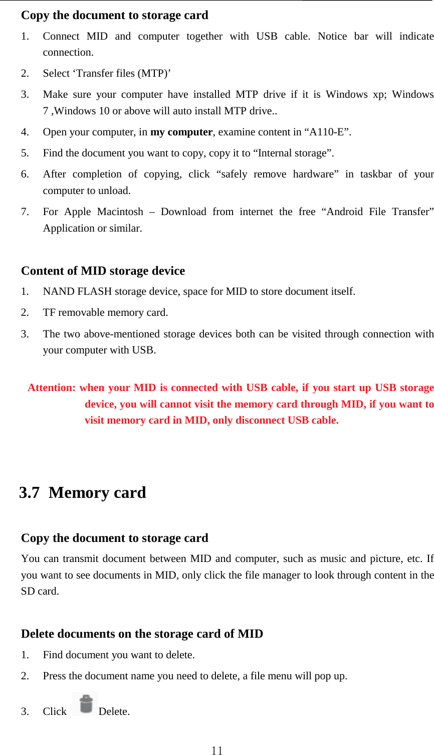   Copy the document to storage card 1. Connect MID and computer together with USB cable. Notice bar will indicate connection.   2. Select ‘Transfer files (MTP)’ 3. Make sure your computer have installed MTP drive if it is Windows xp; Windows 7 ,Windows 10 or above will auto install MTP drive.. 4. Open your computer, in my computer, examine content in “A110-E”. 5. Find the document you want to copy, copy it to “Internal storage”. 6. After completion of copying, click “safely remove hardware” in taskbar of your computer to unload. 7. For  Apple Macintosh –  Download from internet the  free “Android File Transfer” Application or similar.  Content of MID storage device 1. NAND FLASH storage device, space for MID to store document itself. 2. TF removable memory card. 3. The two above-mentioned storage devices both can be visited through connection with your computer with USB.  Attention: when your MID is connected with USB cable, if you start up USB storage device, you will cannot visit the memory card through MID, if you want to visit memory card in MID, only disconnect USB cable.  3.7 Memory card Copy the document to storage card You can transmit document between MID and computer, such as music and picture, etc. If you want to see documents in MID, only click the file manager to look through content in the SD card.  Delete documents on the storage card of MID 1. Find document you want to delete. 2. Press the document name you need to delete, a file menu will pop up. 3. Click  Delete.  11 