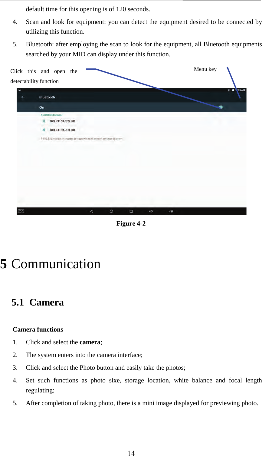   default time for this opening is of 120 seconds.   4. Scan and look for equipment: you can detect the equipment desired to be connected by utilizing this function.   5. Bluetooth: after employing the scan to look for the equipment, all Bluetooth equipments searched by your MID can display under this function.      Figure 4-2   5 Communication 5.1 Camera Camera functions   1. Click and select the camera;   2. The system enters into the camera interface;   3. Click and select the Photo button and easily take the photos;   4. Set such functions as photo sixe, storage location, white balance and focal length regulating;   5. After completion of taking photo, there is a mini image displayed for previewing photo.             Menu key Click this and open the detectability function    14 