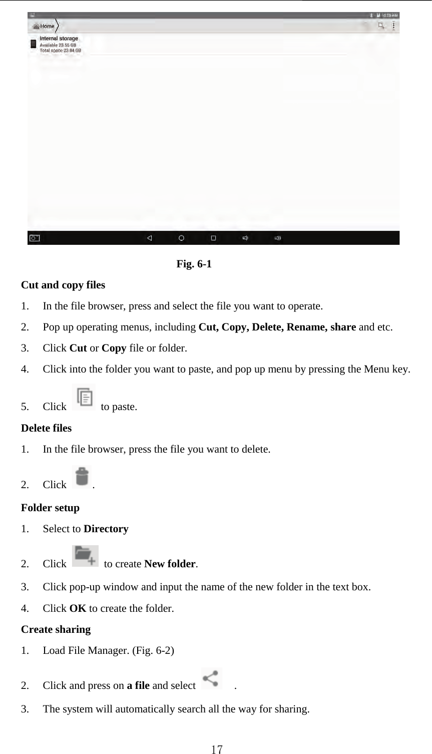    Fig. 6-1 Cut and copy files 1. In the file browser, press and select the file you want to operate. 2. Pop up operating menus, including Cut, Copy, Delete, Rename, share and etc.   3. Click Cut or Copy file or folder.   4. Click into the folder you want to paste, and pop up menu by pressing the Menu key. 5. Click   to paste.   Delete files 1. In the file browser, press the file you want to delete. 2. Click  .   Folder setup 1. Select to Directory 2. Click   to create New folder.   3. Click pop-up window and input the name of the new folder in the text box. 4. Click OK to create the folder. Create sharing 1. Load File Manager. (Fig. 6-2) 2. Click and press on a file and select    . 3. The system will automatically search all the way for sharing.  17 