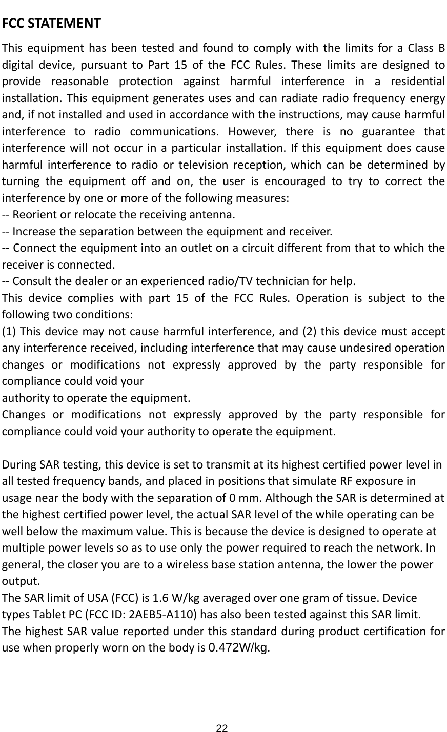 FCCSTATEMENTThisequipmenthasbeentestedandfoundtocomplywiththelimitsforaClassBdigitaldevice,pursuanttoPart15oftheFCCRules.Theselimitsaredesignedtoprovidereasonableprotectionagainstharmfulinterferenceinaresidentialinstallation.Thisequipmentgeneratesusesandcanradiateradiofrequencyenergyand,ifnotinstalledandusedinaccordancewiththeinstructions,maycauseharmfulinterferencetoradiocommunications.However,thereisnoguaranteethatinterferencewillnotoccurinaparticularinstallation.Ifthisequipmentdoescauseharmfulinterferencetoradioortelevisionreception,whichcanbedeterminedbyturningtheequipmentoffandon,theuserisencouragedtotrytocorrecttheinterferencebyoneormoreofthefollowingmeasures:‐‐Reorientorrelocatethereceivingantenna.‐‐Increasetheseparationbetweentheequipmentandreceiver.‐‐Connecttheequipmentintoanoutletonacircuitdifferentfromthattowhichthereceiverisconnected.‐‐Consultthedealeroranexperiencedradio/TVtechnicianforhelp.Thisdevicecomplieswithpart15oftheFCCRules.Operationissubjecttothefollowingtwoconditions:(1)Thisdevicemaynotcauseharmfulinterference,and(2)thisdevicemustacceptanyinterferencereceived,includinginterferencethatmaycauseundesiredoperationchangesormodificationsnotexpresslyapprovedbythepartyresponsibleforcompliancecouldvoidyourauthoritytooperatetheequipment.Changesormodificationsnotexpresslyapprovedbythepartyresponsibleforcompliancecouldvoidyourauthoritytooperatetheequipment.DuringSARtesting,thisdeviceissettotransmitatitshighestcertifiedpowerlevelinalltestedfrequencybands,andplacedinpositionsthatsimulateRFexposureinusagenearthebodywiththeseparationof0mm.AlthoughtheSARisdeterminedatthehighestcertifiedpowerlevel,theactualSARlevelofthewhileoperatingcanbewellbelowthemaximumvalue.Thisisbecausethedeviceisdesignedtooperateatmultiplepowerlevelssoastouseonlythepowerrequiredtoreachthenetwork.Ingeneral,thecloseryouaretoawirelessbasestationantenna,thelowerthepoweroutput.TheSARlimitofUSA(FCC)is1.6W/kgaveragedoveronegramoftissue.DevicetypesTabletPC(FCCID:2AEB5‐A110)hasalsobeentestedagainstthisSARlimit.ThehighestSARvaluereportedunderthisstandardduringproductcertificationforusewhenproperlywornonthebodyis0.472W/kg. 22
