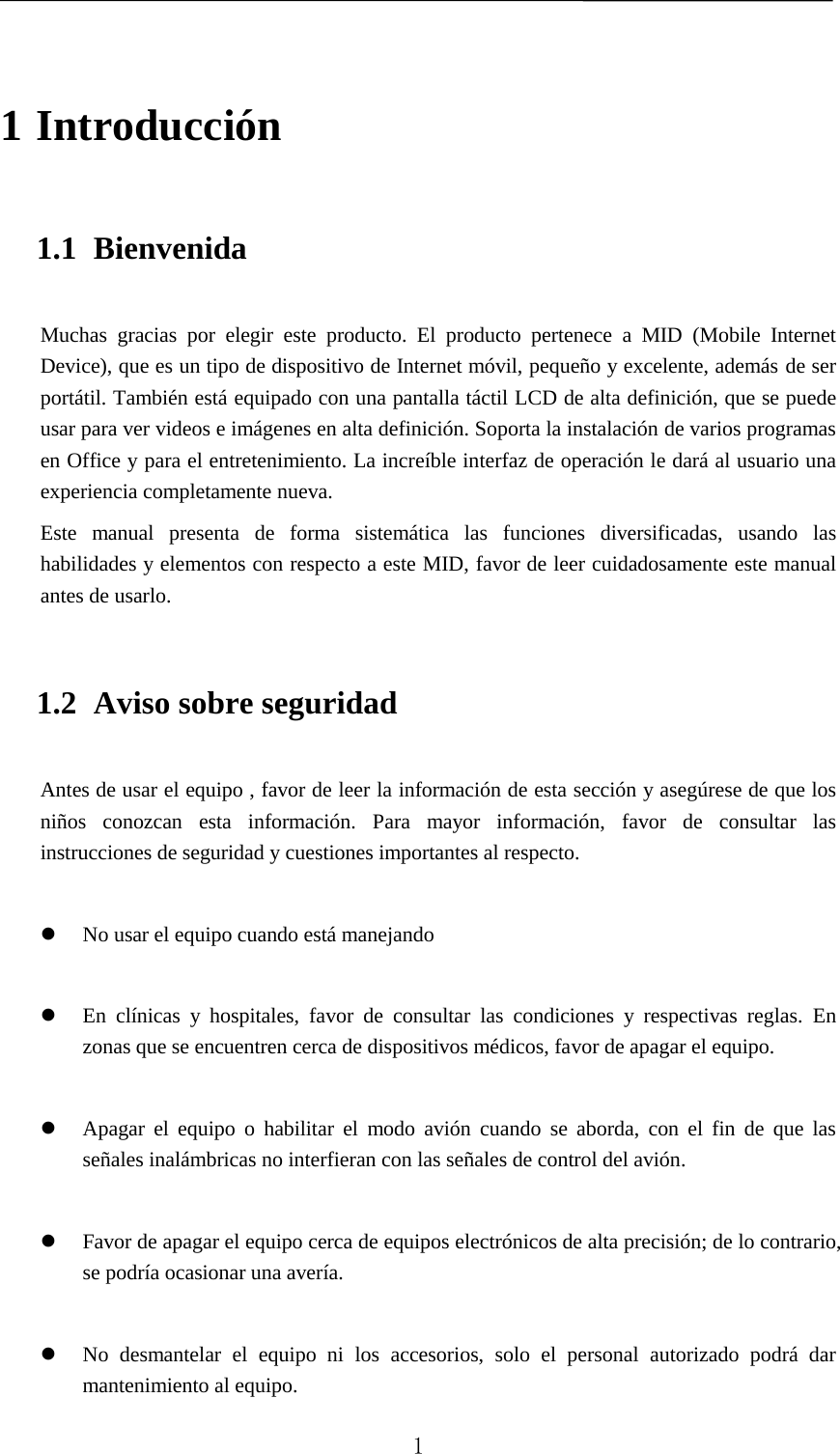   1 Introducción 1.1 Bienvenida Muchas gracias por elegir este producto. El producto pertenece a MID (Mobile Internet Device), que es un tipo de dispositivo de Internet móvil, pequeño y excelente, además de ser portátil. También está equipado con una pantalla táctil LCD de alta definición, que se puede usar para ver videos e imágenes en alta definición. Soporta la instalación de varios programas en Office y para el entretenimiento. La increíble interfaz de operación le dará al usuario una experiencia completamente nueva. Este manual presenta de forma sistemática las funciones diversificadas, usando las habilidades y elementos con respecto a este MID, favor de leer cuidadosamente este manual antes de usarlo. 1.2 Aviso sobre seguridad Antes de usar el equipo , favor de leer la información de esta sección y asegúrese de que los niños conozcan esta información. Para mayor información, favor de consultar las instrucciones de seguridad y cuestiones importantes al respecto.   No usar el equipo cuando está manejando   En clínicas y hospitales, favor de consultar las condiciones y respectivas reglas. En zonas que se encuentren cerca de dispositivos médicos, favor de apagar el equipo.   Apagar el equipo o habilitar el modo avión cuando se aborda, con el fin de que las señales inalámbricas no interfieran con las señales de control del avión.     Favor de apagar el equipo cerca de equipos electrónicos de alta precisión; de lo contrario, se podría ocasionar una avería.   No desmantelar el equipo ni los accesorios, solo el personal autorizado podrá dar mantenimiento al equipo.  1 