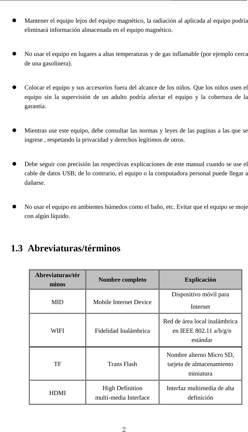     Mantener el equipo lejos del equipo magnético, la radiación al aplicada al equipo podría eliminará información almacenada en el equipo magnético.   No usar el equipo en lugares a altas temperaturas y de gas inflamable (por ejemplo cerca de una gasolinera).   Colocar el equipo y sus accesorios fuera del alcance de los niños. Que los niños usen el equipo sin la supervisión de un adulto podría afectar el equipo y la cobertura de la garantía.   Mientras use este equipo, debe consultar las normas y leyes de las paginas a las que se ingrese , respetando la privacidad y derechos legítimos de otros.   Debe seguir con precisión las respectivas explicaciones de este manual cuando se use el cable de datos USB; de lo contrario, el equipo o la computadora personal puede llegar a dañarse.   No usar el equipo en ambientes húmedos como el baño, etc. Evitar que el equipo se moje con algún líquido. 1.3 Abreviaturas/términos Abreviaturas/términos Nombre completo Explicación MID Mobile Internet Device Dispositivo móvil para Internet WIFI Fidelidad Inalámbrica Red de área local inalámbrica en IEEE 802.11 a/b/g/n estándar TF Trans Flash Nombre alterno Micro SD, tarjeta de almacenamiento miniatura HDMI High Definition multi-media Interface Interfaz multimedia de alta definición   2 