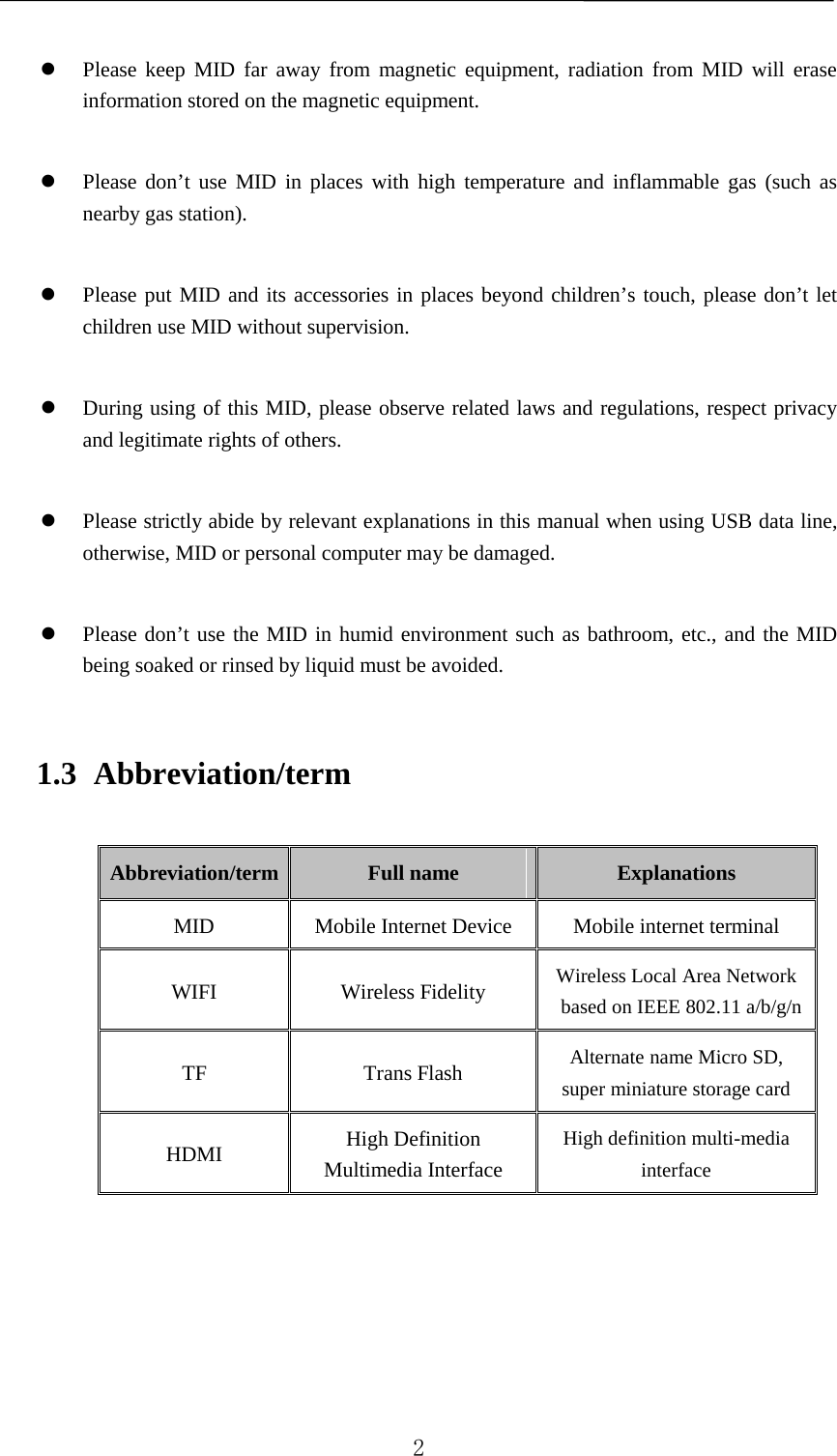     Please keep MID far away from magnetic equipment, radiation from MID will erase information stored on the magnetic equipment.   Please don’t use MID in places with high temperature and inflammable gas (such as nearby gas station).   Please put MID and its accessories in places beyond children’s touch, please don’t let children use MID without supervision.   During using of this MID, please observe related laws and regulations, respect privacy and legitimate rights of others.   Please strictly abide by relevant explanations in this manual when using USB data line, otherwise, MID or personal computer may be damaged.   Please don’t use the MID in humid environment such as bathroom, etc., and the MID being soaked or rinsed by liquid must be avoided. 1.3 Abbreviation/term Abbreviation/term Full name  Explanations MID Mobile Internet Device Mobile internet terminal WIFI Wireless Fidelity Wireless Local Area Network based on IEEE 802.11 a/b/g/n  TF Trans Flash Alternate name Micro SD, super miniature storage card HDMI High Definition Multimedia Interface High definition multi-media interface       2 