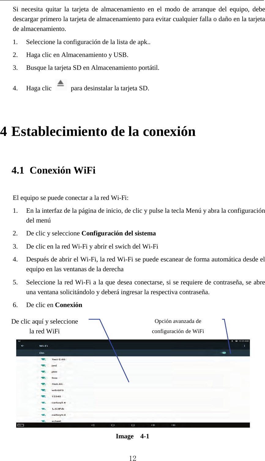   Si necesita quitar la tarjeta de almacenamiento en el modo de arranque del equipo, debe descargar primero la tarjeta de almacenamiento para evitar cualquier falla o daño en la tarjeta de almacenamiento. 1. Seleccione la configuración de la lista de apk.. 2. Haga clic en Almacenamiento y USB. 3. Busque la tarjeta SD en Almacenamiento portátil. 4. Haga clic  para desinstalar la tarjeta SD. 4 Establecimiento de la conexión 4.1 Conexión WiFi El equipo se puede conectar a la red Wi-Fi:   1. En la interfaz de la página de inicio, de clic y pulse la tecla Menú y abra la configuración del menú   2. De clic y seleccione Configuración del sistema   3. De clic en la red Wi-Fi y abrir el swich del Wi-Fi   4. Después de abrir el Wi-Fi, la red Wi-Fi se puede escanear de forma automática desde el equipo en las ventanas de la derecha   5. Seleccione la red Wi-Fi a la que desea conectarse, si se requiere de contraseña, se abre una ventana solicitándolo y deberá ingresar la respectiva contraseña. 6. De clic en Conexión    Image  4-1 De clic aquí y seleccione la red WiFi Opción avanzada de configuración de WiFi  12 