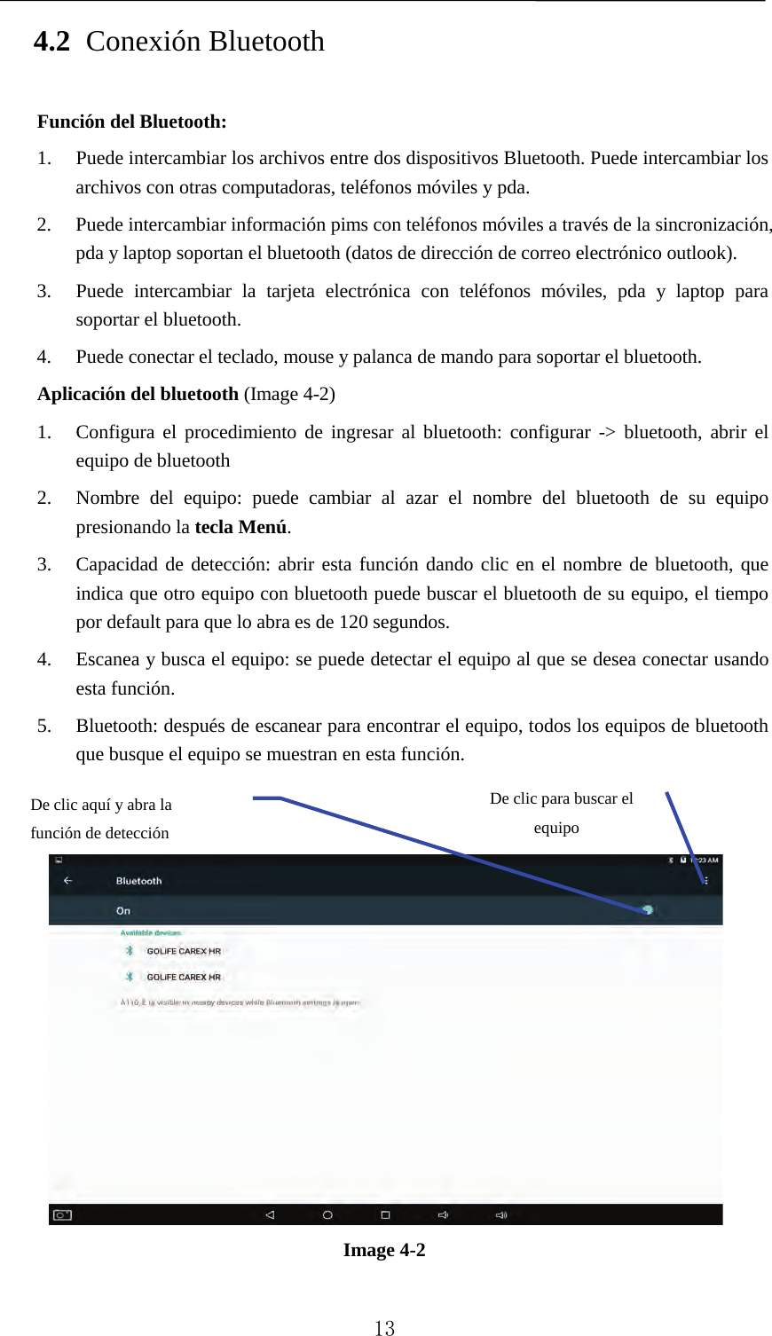   4.2 Conexión Bluetooth Función del Bluetooth: 1. Puede intercambiar los archivos entre dos dispositivos Bluetooth. Puede intercambiar los archivos con otras computadoras, teléfonos móviles y pda.   2. Puede intercambiar información pims con teléfonos móviles a través de la sincronización, pda y laptop soportan el bluetooth (datos de dirección de correo electrónico outlook). 3. Puede intercambiar la tarjeta electrónica con teléfonos móviles, pda y laptop para soportar el bluetooth. 4. Puede conectar el teclado, mouse y palanca de mando para soportar el bluetooth. Aplicación del bluetooth (Image 4-2) 1. Configura el procedimiento de ingresar al bluetooth: configurar -&gt; bluetooth, abrir el equipo de bluetooth   2. Nombre del equipo: puede cambiar al azar el nombre del bluetooth de su equipo presionando la tecla Menú.   3. Capacidad de detección: abrir esta función dando clic en el nombre de bluetooth, que indica que otro equipo con bluetooth puede buscar el bluetooth de su equipo, el tiempo por default para que lo abra es de 120 segundos.   4. Escanea y busca el equipo: se puede detectar el equipo al que se desea conectar usando esta función.   5. Bluetooth: después de escanear para encontrar el equipo, todos los equipos de bluetooth que busque el equipo se muestran en esta función.      Image 4-2     De clic para buscar el equipo De clic aquí y abra la función de detección    13 