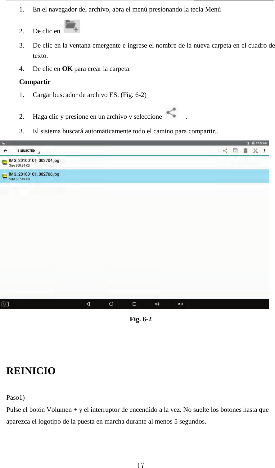   1. En el navegador del archivo, abra el menú presionando la tecla Menú 2. De clic en     3. De clic en la ventana emergente e ingrese el nombre de la nueva carpeta en el cuadro de texto. 4. De clic en OK para crear la carpeta. Compartir 1. Cargar buscador de archivo ES. (Fig. 6-2) 2. Haga clic y presione en un archivo y seleccione   . 3. El sistema buscará automáticamente todo el camino para compartir..  Fig. 6-2    REINICIO    Paso1)   Pulse el botón Volumen + y el interruptor de encendido a la vez. No suelte los botones hasta que aparezca el logotipo de la puesta en marcha durante al menos 5 segundos.  17 