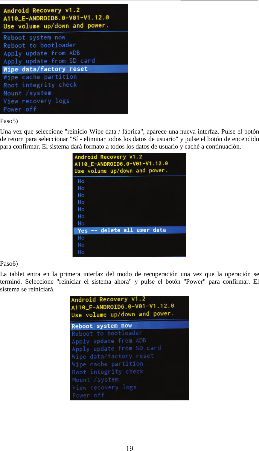    Paso5) Una vez que seleccione &quot;reinicio Wipe data / fábrica&quot;, aparece una nueva interfaz. Pulse el botón de retorn para seleccionar &quot;Sí - eliminar todos los datos de usuario&quot; y pulse el botón de encendido para confirmar. El sistema dará formato a todos los datos de usuario y caché a continuación.  Paso6) La tablet entra en la primera interfaz del modo de recuperación una vez que la operación se terminó. Seleccione &quot;reiniciar el sistema ahora&quot; y pulse el botón &quot;Power&quot; para confirmar. El sistema se reiniciará.         19 