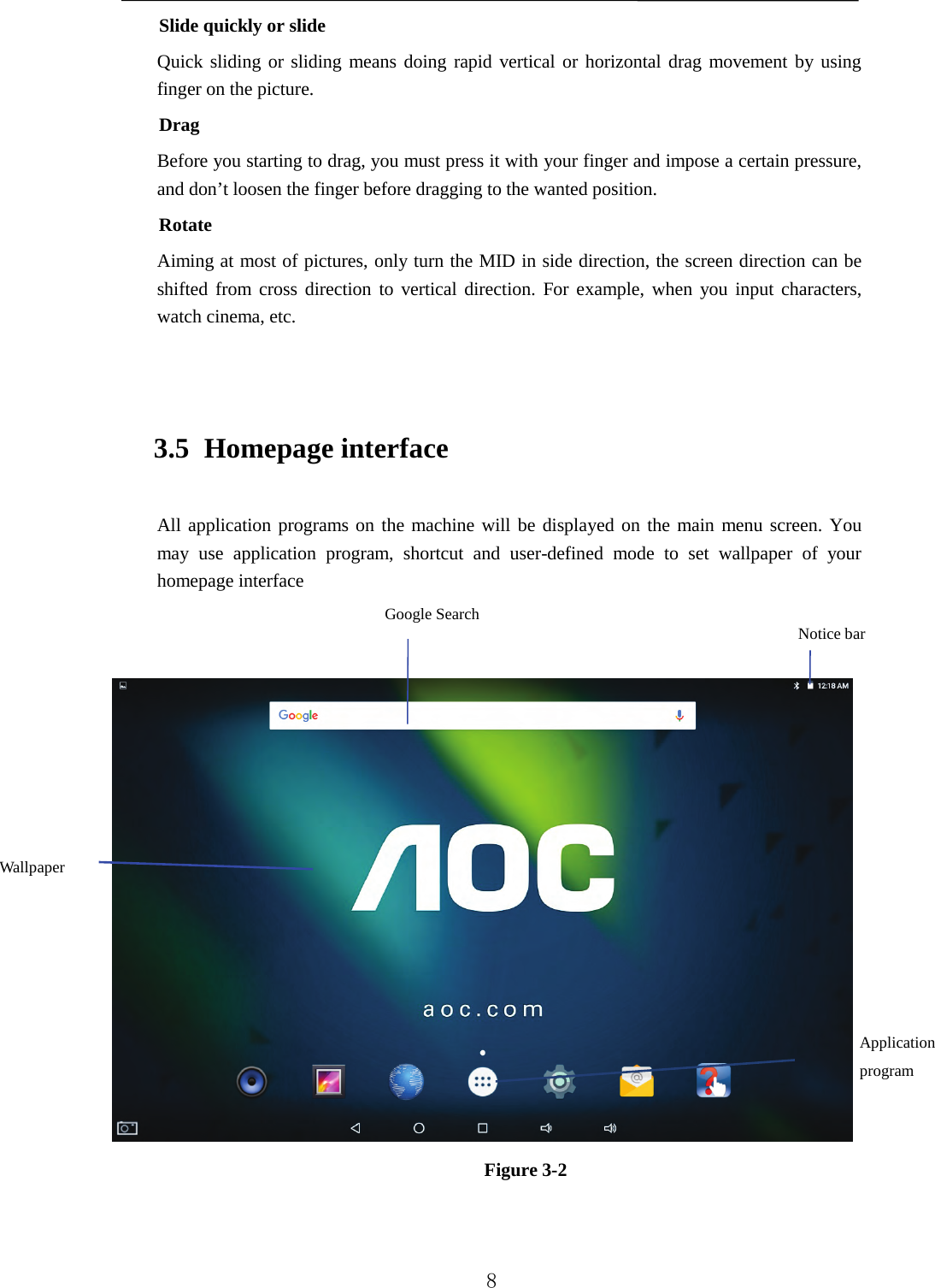   Slide quickly or slide Quick sliding or sliding means doing rapid vertical or horizontal drag movement by using finger on the picture. Drag Before you starting to drag, you must press it with your finger and impose a certain pressure, and don’t loosen the finger before dragging to the wanted position. Rotate Aiming at most of pictures, only turn the MID in side direction, the screen direction can be shifted from cross direction to vertical direction. For example, when you input characters, watch cinema, etc.  3.5 Homepage interface All application programs on the machine will be displayed on the main menu screen. You may use application program, shortcut and user-defined mode to set wallpaper  of your homepage interface    Figure 3-2  Notice bar Wallpaper Google Search Application program   8 