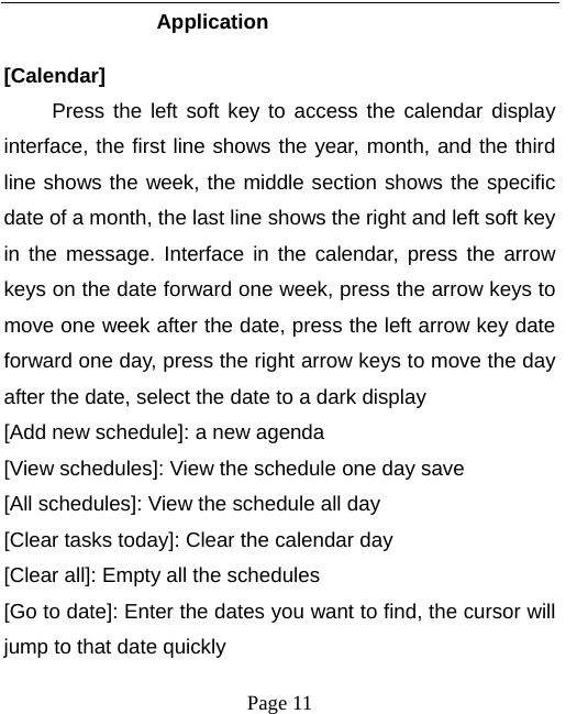  Application   [Calendar] Press the left soft key to access the calendar display interface, the first line shows the year, month, and the third line shows the week, the middle section shows the specific date of a month, the last line shows the right and left soft key in the  message. Interface in the calendar, press the arrow keys on the date forward one week, press the arrow keys to move one week after the date, press the left arrow key date forward one day, press the right arrow keys to move the day after the date, select the date to a dark display [Add new schedule]: a new agenda [View schedules]: View the schedule one day save [All schedules]: View the schedule all day [Clear tasks today]: Clear the calendar day [Clear all]: Empty all the schedules [Go to date]: Enter the dates you want to find, the cursor will jump to that date quickly  Page 11   