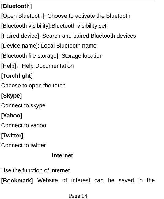  [Bluetooth] [Open Bluetooth]: Choose to activate the Bluetooth [Bluetooth visibility]:Bluetooth visibility set [Paired device]; Search and paired Bluetooth devices [Device name]; Local Bluetooth name [Bluetooth file storage]; Storage location [Help]：Help Documentation [Torchlight] Choose to open the torch [Skype] Connect to skype [Yahoo] Connect to yahoo [Twitter] Connect to twitter Internet Use the function of internet [Bookmark] Website of interest can be saved in the  Page 14   