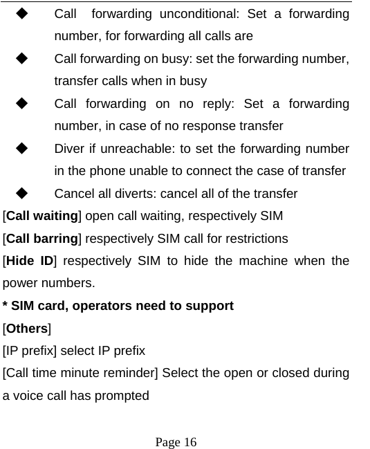  ◆ Call  forwarding unconditional: Set a forwarding number, for forwarding all calls are ◆ Call forwarding on busy: set the forwarding number, transfer calls when in busy ◆ Call forwarding on no reply: Set a forwarding number, in case of no response transfer ◆ Diver if unreachable: to set the forwarding number in the phone unable to connect the case of transfer ◆ Cancel all diverts: cancel all of the transfer [Call waiting] open call waiting, respectively SIM [Call barring] respectively SIM call for restrictions [Hide ID]  respectively SIM to hide the machine when the power numbers.   * SIM card, operators need to support [Others] [IP prefix] select IP prefix   [Call time minute reminder] Select the open or closed during a voice call has prompted  Page 16   