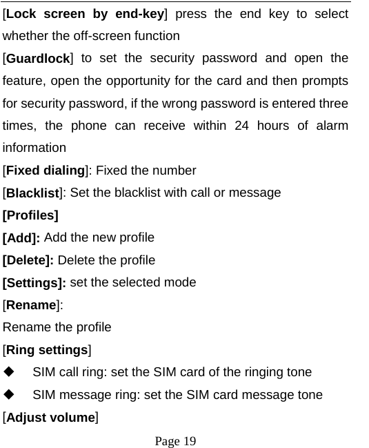  [Lock screen by end-key]  press the end key to select whether the off-screen function   [Guardlock]  to  set the security password and open the feature, open the opportunity for the card and then prompts for security password, if the wrong password is entered three times, the phone can receive within 24 hours of alarm information   [Fixed dialing]: Fixed the number [Blacklist]: Set the blacklist with call or message [Profiles] [Add]: Add the new profile [Delete]: Delete the profile [Settings]: set the selected mode [Rename]:   Rename the profile [Ring settings]  SIM call ring: set the SIM card of the ringing tone  SIM message ring: set the SIM card message tone [Adjust volume]  Page 19   