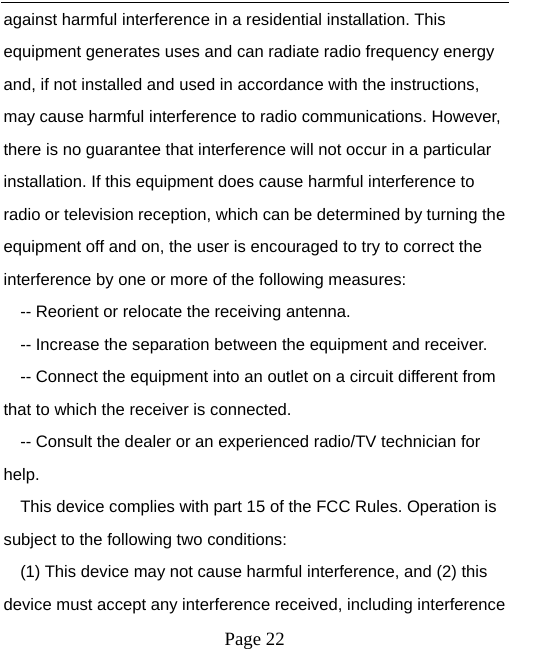  against harmful interference in a residential installation. This equipment generates uses and can radiate radio frequency energy and, if not installed and used in accordance with the instructions, may cause harmful interference to radio communications. However, there is no guarantee that interference will not occur in a particular installation. If this equipment does cause harmful interference to radio or television reception, which can be determined by turning the equipment off and on, the user is encouraged to try to correct the interference by one or more of the following measures: -- Reorient or relocate the receiving antenna.     -- Increase the separation between the equipment and receiver.       -- Connect the equipment into an outlet on a circuit different from that to which the receiver is connected.     -- Consult the dealer or an experienced radio/TV technician for help. This device complies with part 15 of the FCC Rules. Operation is subject to the following two conditions: (1) This device may not cause harmful interference, and (2) this device must accept any interference received, including interference  Page 22   