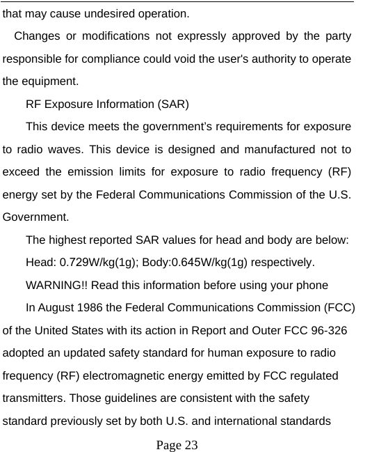 that may cause undesired operation. Changes or modifications not expressly approved by the party responsible for compliance could void the user&apos;s authority to operate the equipment. RF Exposure Information (SAR) This device meets the government’s requirements for exposure to radio waves. This device is designed and manufactured not to exceed the emission limits for exposure to radio frequency (RF) energy set by the Federal Communications Commission of the U.S. Government. The highest reported SAR values for head and body are below: Head: 0.729W/kg(1g); Body:0.645W/kg(1g) respectively. WARNING!! Read this information before using your phone In August 1986 the Federal Communications Commission (FCC) of the United States with its action in Report and Outer FCC 96-326 adopted an updated safety standard for human exposure to radio frequency (RF) electromagnetic energy emitted by FCC regulated transmitters. Those guidelines are consistent with the safety standard previously set by both U.S. and international standards Page 23 