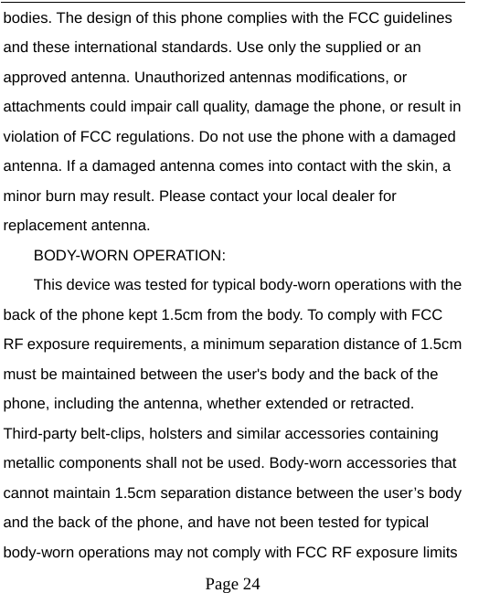  bodies. The design of this phone complies with the FCC guidelines and these international standards. Use only the supplied or an approved antenna. Unauthorized antennas modifications, or attachments could impair call quality, damage the phone, or result in violation of FCC regulations. Do not use the phone with a damaged antenna. If a damaged antenna comes into contact with the skin, a minor burn may result. Please contact your local dealer for replacement antenna. BODY-WORN OPERATION: This device was tested for typical body-worn operations with the back of the phone kept 1.5cm from the body. To comply with FCC RF exposure requirements, a minimum separation distance of 1.5cm must be maintained between the user&apos;s body and the back of the phone, including the antenna, whether extended or retracted. Third-party belt-clips, holsters and similar accessories containing metallic components shall not be used. Body-worn accessories that cannot maintain 1.5cm separation distance between the user’s body and the back of the phone, and have not been tested for typical body-worn operations may not comply with FCC RF exposure limits  Page 24   