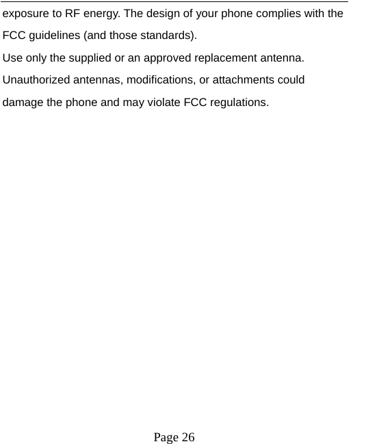  exposure to RF energy. The design of your phone complies with the FCC guidelines (and those standards). Use only the supplied or an approved replacement antenna. Unauthorized antennas, modifications, or attachments could damage the phone and may violate FCC regulations.  Page 26   