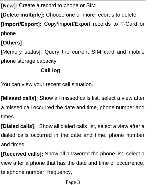  [New]: Create a record to phone or SIM [Delete multiple]: Choose one or more records to delete [Import/Export]:  Copy/Import/Export records to T-Card or phone [Others] [Memory status]: Query  the current  SIM  card and mobile phone storage capacity Call log You can view your recent call situation.   [Missed calls]: Show all missed calls list, select a view after a missed call occurred the date and time, phone number and times. [Dialed calls]：Show all dialed calls list, select a view after a dialed calls occurred in the date and time, phone number and times. [Received calls]: Show all answered the phone list, select a view after a phone that has the date and time of occurrence, telephone number, frequency,  Page 3   