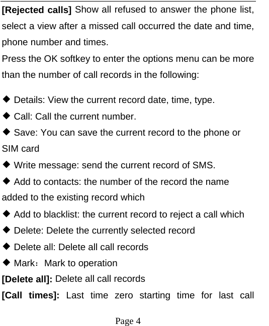  [Rejected calls] Show all refused to answer the phone list, select a view after a missed call occurred the date and time, phone number and times. Press the OK softkey to enter the options menu can be more than the number of call records in the following: ◆ Details: View the current record date, time, type. ◆ Call: Call the current number. ◆ Save: You can save the current record to the phone or SIM card ◆ Write message: send the current record of SMS. ◆ Add to contacts: the number of the record the name added to the existing record which ◆ Add to blacklist: the current record to reject a call which ◆ Delete: Delete the currently selected record ◆ Delete all: Delete all call records ◆ Mark：Mark to operation [Delete all]: Delete all call records [Call times]: Last time zero starting time for last call  Page 4   