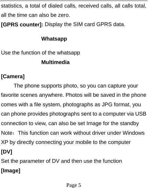  statistics, a total of dialed calls, received calls, all calls total, all the time can also be zero. [GPRS counter]: Display the SIM card GPRS data. Whatsapp Use the function of the whatsapp Multimedia [Camera] The phone supports photo, so you can capture your favorite scenes anywhere. Photos will be saved in the phone comes with a file system, photographs as JPG format, you can phone provides photographs sent to a computer via USB connection to view, can also be set Image for the standby Note：This function can work without driver under Windows XP by directly connecting your mobile to the computer [DV] Set the parameter of DV and then use the function   [Image]  Page 5   