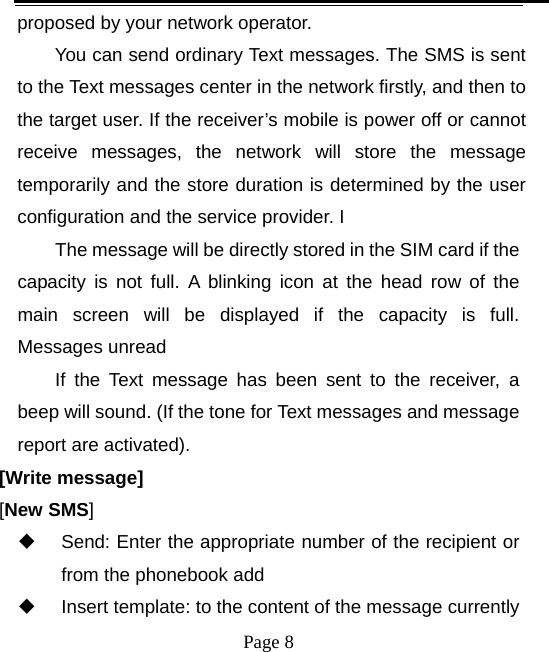  proposed by your network operator.   You can send ordinary Text messages. The SMS is sent to the Text messages center in the network firstly, and then to the target user. If the receiver’s mobile is power off or cannot receive messages, the network will store the message temporarily and the store duration is determined by the user configuration and the service provider. I   The message will be directly stored in the SIM card if the capacity is not full. A blinking icon at the head row of the main screen will be displayed if the capacity is full. Messages unread If the Text message has been sent to the receiver, a beep will sound. (If the tone for Text messages and message report are activated).   [Write message] [New SMS]  Send: Enter the appropriate number of the recipient or from the phonebook add  Insert template: to the content of the message currently  Page 8   