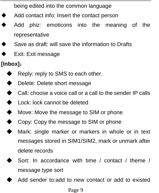  being edited into the common language  Add contact info: Insert the contact person  Add phiz: emoticons  into the meaning of the representative  Save as draft: will save the information to Drafts  Exit: Exit message [Inbox]： ◆ Reply: reply to SMS to each other. ◆ Delete: Delete short message ◆ Call: choose a voice call or a call to the sender IP calls ◆ Lock: lock cannot be deleted ◆ Move: Move the message to SIM or phone ◆ Copy: Copy the message to SIM or phone ◆ Mark:  single  marker  or  markers in whole or in text messages stored in SIM1/SIM2, mark or unmark after delete records ◆ Sort:  In accordance with time / contact / theme  / message type sort ◆ Add sender to:add to new contact or add to existed  Page 9   