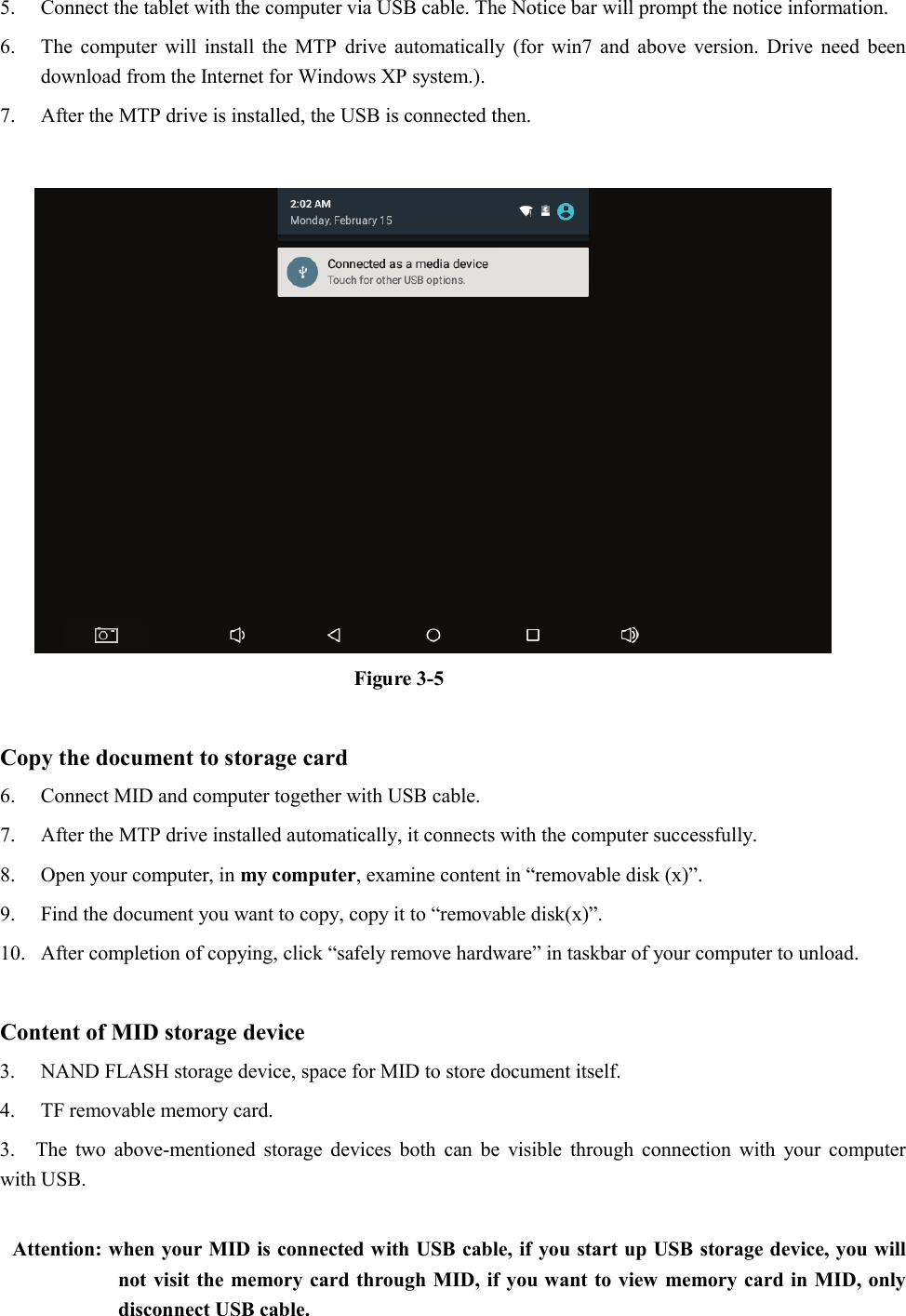 5. Connect the tablet with the computer via USB cable. The Notice bar will prompt the notice information. 6. The computer will install the MTP drive automatically (for win7 and above version. Drive need been download from the Internet for Windows XP system.). 7. After the MTP drive is installed, the USB is connected then.     Figure 3-5  Copy the document to storage card 6. Connect MID and computer together with USB cable. 7. After the MTP drive installed automatically, it connects with the computer successfully. 8. Open your computer, in my computer, examine content in “removable disk (x)”. 9. Find the document you want to copy, copy it to “removable disk(x)”. 10. After completion of copying, click “safely remove hardware” in taskbar of your computer to unload.  Content of MID storage device 3. NAND FLASH storage device, space for MID to store document itself. 4. TF removable memory card. 3.  The two above-mentioned storage devices both can be visible through connection with your computer with USB.  Attention: when your MID is connected with USB cable, if you start up USB storage device, you will not visit the memory card through MID, if you want to view memory card in MID, only disconnect USB cable. 