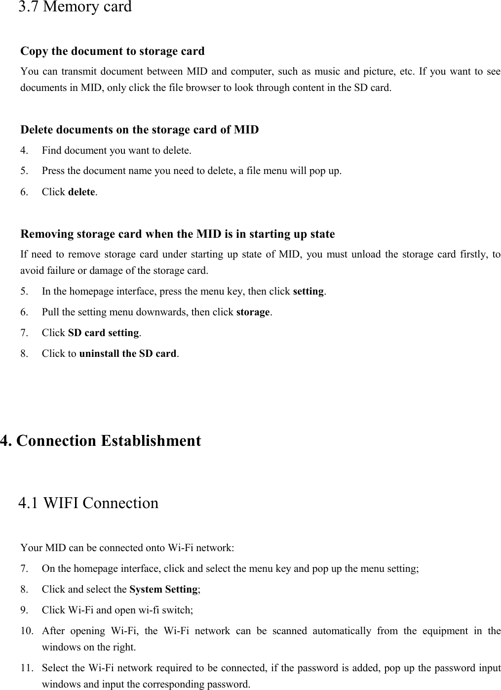 3.7 Memory card Copy the document to storage card You can transmit document between MID and computer, such as music and picture, etc. If you want to see documents in MID, only click the file browser to look through content in the SD card.  Delete documents on the storage card of MID 4. Find document you want to delete. 5. Press the document name you need to delete, a file menu will pop up. 6. Click delete.  Removing storage card when the MID is in starting up state If need to remove storage card under starting up state of MID, you must unload the storage card firstly, to avoid failure or damage of the storage card. 5. In the homepage interface, press the menu key, then click setting. 6. Pull the setting menu downwards, then click storage. 7. Click SD card setting. 8. Click to uninstall the SD card.  4. Connection Establishment   4.1 WIFI Connection   Your MID can be connected onto Wi-Fi network:   7. On the homepage interface, click and select the menu key and pop up the menu setting;   8. Click and select the System Setting;   9. Click Wi-Fi and open wi-fi switch;   10. After opening Wi-Fi, the Wi-Fi network can be scanned automatically from the equipment in the windows on the right.   11. Select the Wi-Fi network required to be connected, if the password is added, pop up the password input windows and input the corresponding password. 