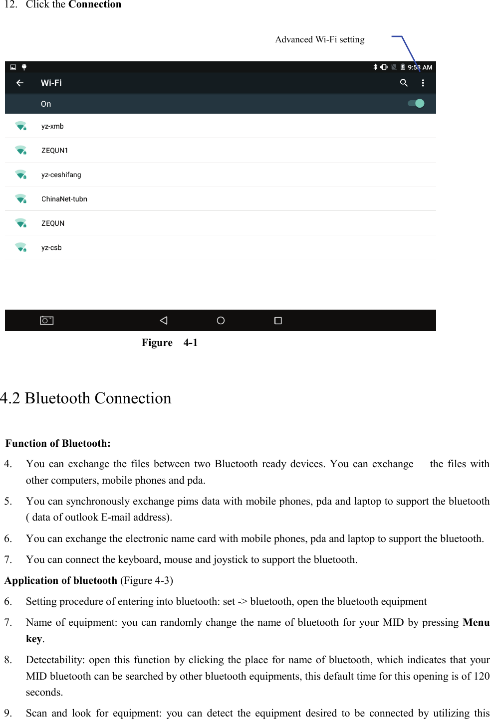 12. Click the Connection      Figure  4-1   4.2 Bluetooth Connection   Function of Bluetooth: 4. You can exchange the files between two Bluetooth ready devices. You can exchange      the files with other computers, mobile phones and pda.   5. You can synchronously exchange pims data with mobile phones, pda and laptop to support the bluetooth ( data of outlook E-mail address). 6. You can exchange the electronic name card with mobile phones, pda and laptop to support the bluetooth. 7. You can connect the keyboard, mouse and joystick to support the bluetooth. Application of bluetooth (Figure 4-3) 6. Setting procedure of entering into bluetooth: set -&gt; bluetooth, open the bluetooth equipment   7. Name of equipment: you can randomly change the name of bluetooth for your MID by pressing Menu key.   8. Detectability: open this function by clicking the place for name of bluetooth, which indicates that your MID bluetooth can be searched by other bluetooth equipments, this default time for this opening is of 120 seconds.   9. Scan and look for equipment: you can detect the equipment desired to be connected by utilizing this Advanced Wi-Fi setting  