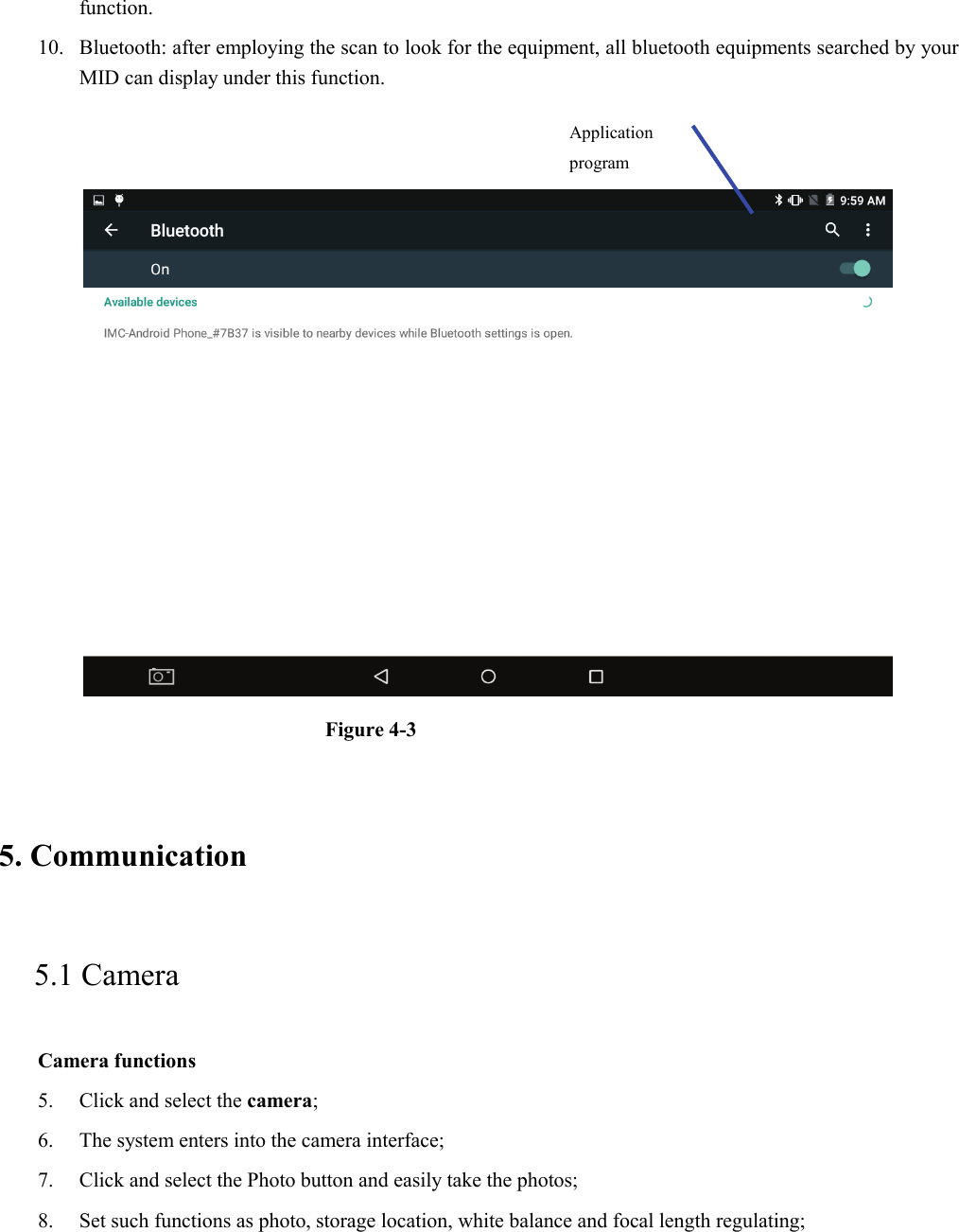 function. 10. Bluetooth: after employing the scan to look for the equipment, all bluetooth equipments searched by your MID can display under this function.      Figure 4-3   5. Communication   5.1 Camera   Camera functions   5. Click and select the camera;   6. The system enters into the camera interface;   7. Click and select the Photo button and easily take the photos;   8. Set such functions as photo, storage location, white balance and focal length regulating;      Application program  