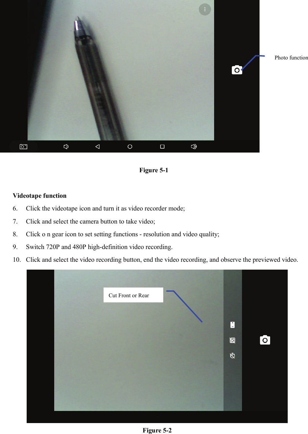   Figure 5-1  Videotape function 6. Click the videotape icon and turn it as video recorder mode;   7. Click and select the camera button to take video;   8. Click o n gear icon to set setting functions - resolution and video quality;   9. Switch 720P and 480P high-definition video recording. 10. Click and select the video recording button, end the video recording, and observe the previewed video.    Figure 5-2 Photo function   Cut Front or Rear   