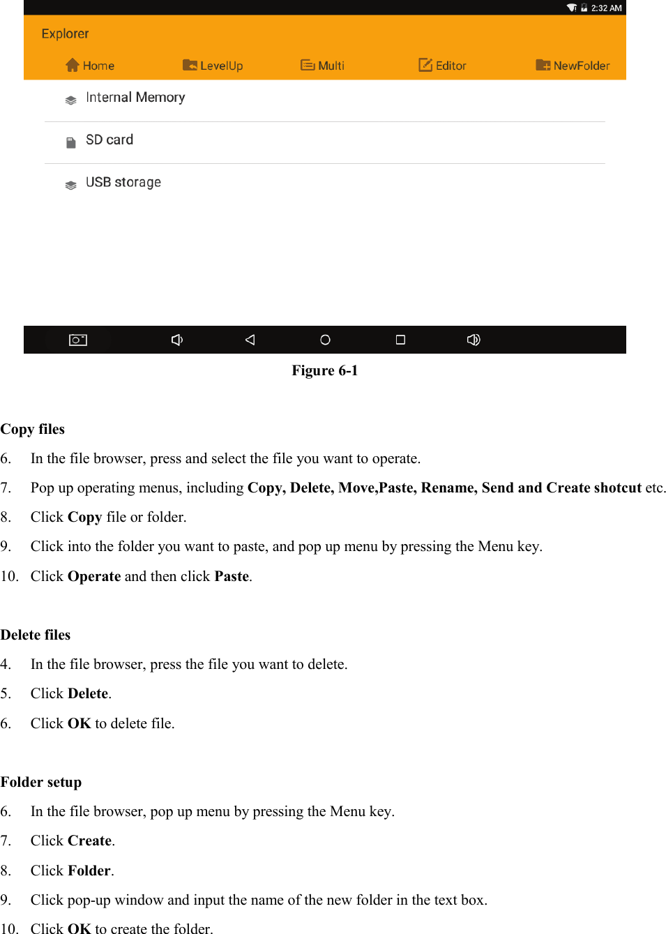  Figure 6-1  Copy files 6. In the file browser, press and select the file you want to operate. 7. Pop up operating menus, including Copy, Delete, Move,Paste, Rename, Send and Create shotcut etc.   8. Click Copy file or folder.   9. Click into the folder you want to paste, and pop up menu by pressing the Menu key. 10. Click Operate and then click Paste.    Delete files 4. In the file browser, press the file you want to delete. 5. Click Delete.   6. Click OK to delete file.  Folder setup 6. In the file browser, pop up menu by pressing the Menu key. 7. Click Create.   8. Click Folder.   9. Click pop-up window and input the name of the new folder in the text box. 10. Click OK to create the folder.  